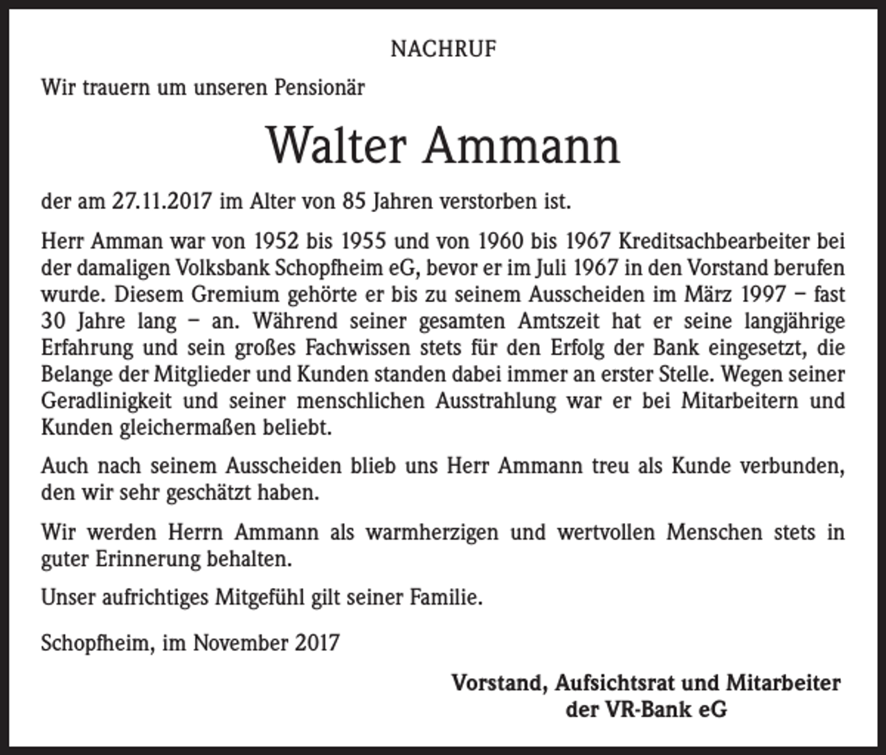 <p>NACHRUF<br />Wir trauern um unseren Pensionär</p><p>Walter Ammann<br />der am 27.11.2017 im Alter von 85 Jahren verstorben ist.<br />Herr Amman war von 1952 bis 1955 und von 1960 bis 1967 Kreditsachbearbeiter bei<br />der damaligen Volksbank Schopfheim eG, bevor er im Juli 1967 in den Vorstand berufen<br />wurde. Diesem Gremium gehörte er bis zu seinem Ausscheiden im März 1997 – fast<br />30 Jahre lang – an. Während seiner gesamten Amtszeit hat er seine langjährige<br />­Erfahrung und sein großes Fachwissen stets für den Erfolg der Bank eingesetzt, die<br />Belange der Mitglieder und Kunden standen dabei immer an erster Stelle. Wegen seiner<br />­Geradlinigkeit und seiner menschlichen Ausstrahlung war er bei Mitarbeitern und<br />­Kunden gleichermaßen beliebt.<br />Auch nach seinem Ausscheiden blieb uns Herr Ammann treu als Kunde verbunden,<br />den wir sehr geschätzt haben.<br />Wir werden Herrn Ammann als warmherzigen und wertvollen Menschen stets in<br />guter Erinnerung behalten.<br />Unser aufrichtiges Mitgefühl gilt seiner Familie.<br />Schopfheim, im November 2017</p><p>Vorstand, Aufsichtsrat und Mitarbeiter<br />der VR-Bank eG</p>