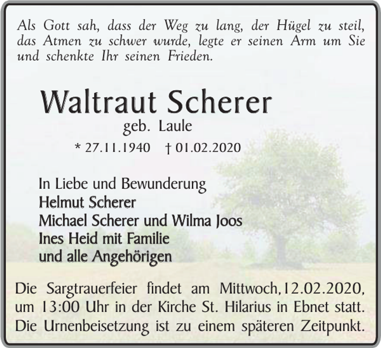 <p>Als Gott sah, dass der Weg zu lang, der Hügel zu steil,<br />das Atmen zu schwer wurde, legte er seinen Arm um Sie<br />und schenkte Ihr seinen Frieden.</p><p>Waltraut Scherer<br />geb. Laule</p><p>* 27.11.1940</p><p>† 01.02.2020</p><p>In Liebe und Bewunderung<br />Helmut Scherer<br />Michael Scherer und Wilma Joos<br />Ines Heid mit Familie<br />und alle Angehörigen<br />Die Sargtrauerfeier findet am Mittwoch,12.02.2020,<br />um 13:00 Uhr in der Kirche St. Hilarius in Ebnet statt.<br />Die Urnenbeisetzung ist zu einem späteren Zeitpunkt.</p>