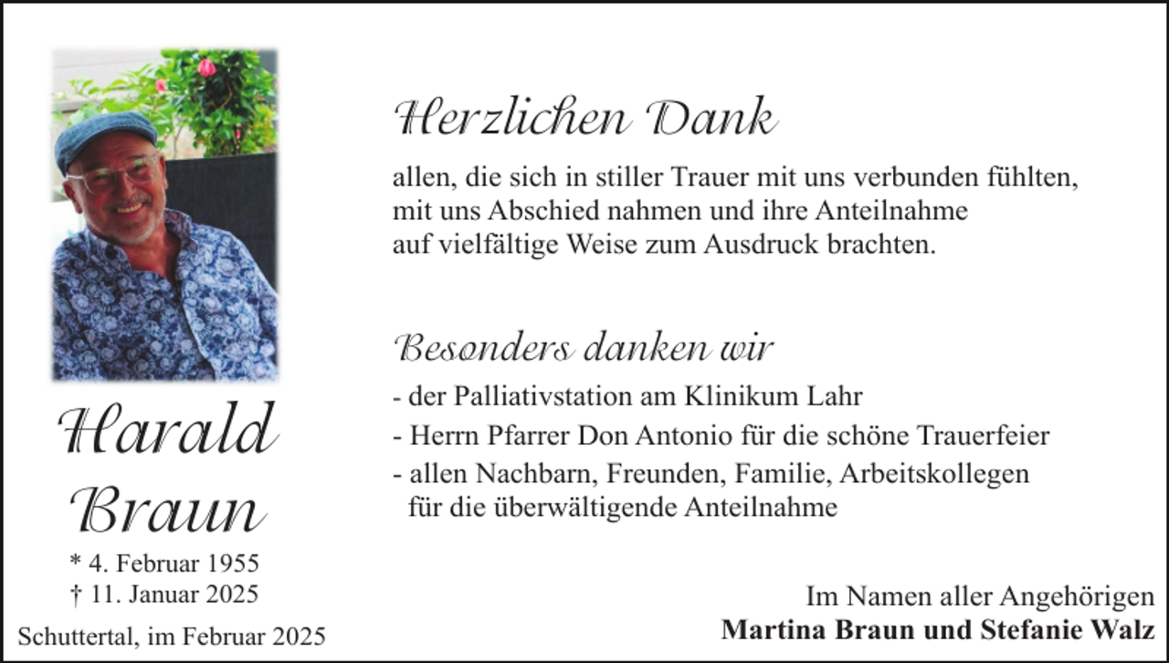 <p>Herzlichen Dank<br />allen, die sich in stiller Trauer mit uns verbunden fühlten,<br />mit uns Abschied nahmen und ihre Anteilnahme<br />auf vielfältige Weise zum Ausdruck brachten.</p><p>Besonders danken wir</p><p>Harald<br />Braun<br />* 4. Februar 1955<br />† 11. Januar 2025</p><p>Schuttertal, im Februar 2025</p><p>- der Palliativstation am Klinikum Lahr<br />- Herrn Pfarrer Don Antonio für die schöne Trauerfeier<br />- allen Nachbarn, Freunden, Familie, Arbeitskollegen<br />für die überwältigende Anteilnahme</p><p>Im Namen aller Angehörigen<br />Martina Braun und Stefanie Walz</p>