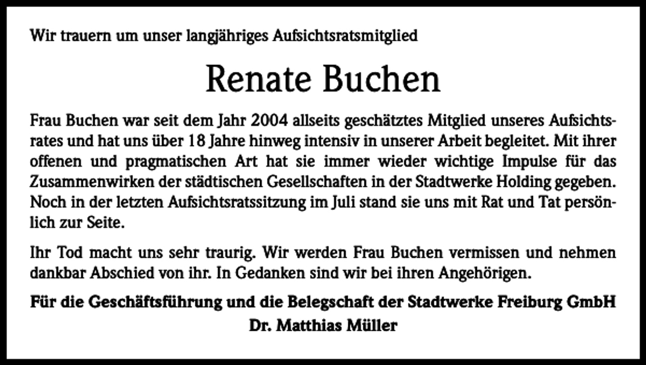 <p>Wir trauern um unser langjähriges Aufsichtsratsmitglied</p><p>Renate Buchen<br />Frau Buchen war seit dem Jahr 2004 allseits geschätztes Mitglied unseres Aufsichtsrates und hat uns über 18 Jahre hinweg intensiv in unserer Arbeit begleitet. Mit ihrer<br />offenen und pragmatischen Art hat sie immer wieder wichtige Impulse für das<br />­Zusammenwirken der städtischen Gesellschaften in der Stadtwerke Holding gegeben.<br />Noch in der letzten Aufsichtsratssitzung im Juli stand sie uns mit Rat und Tat persönlich zur Seite.<br />Ihr Tod macht uns sehr traurig. Wir werden Frau Buchen vermissen und nehmen<br />dankbar Abschied von ihr. In Gedanken sind wir bei ihren Angehörigen.<br />Für die Geschäftsführung und die Belegschaft der Stadtwerke Freiburg GmbH<br />Dr. Matthias Müller</p>