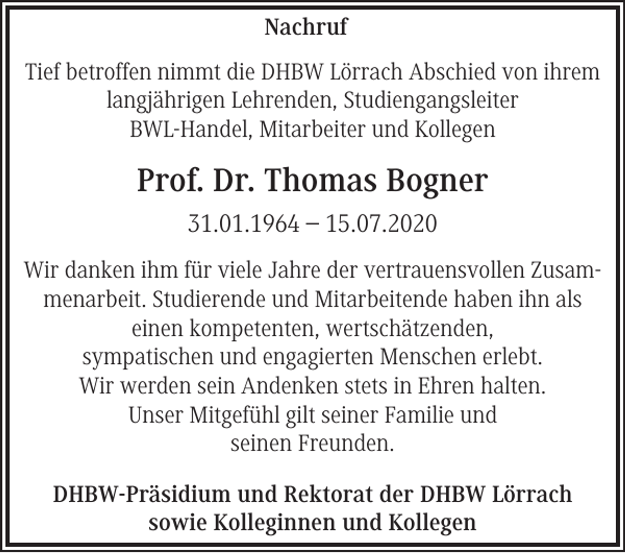 <p>Nachruf<br />Tief betroffen nimmt die DHBW Lörrach Abschied von ihrem<br />langjährigen Lehrenden, Studiengangsleiter<br />BWL-Handel, Mitarbeiter und Kollegen</p><p>Prof. Dr. Thomas Bogner<br />31.01.1964 – 15.07.2020<br />Wir danken ihm für viele Jahre der vertrauensvollen Zusammenarbeit. Studierende und Mitarbeitende haben ihn als<br />einen kompetenten, wertschätzenden,<br />sympatischen und engagierten Menschen erlebt.<br />Wir werden sein Andenken stets in Ehren halten.<br />Unser Mitgefühl gilt seiner Familie und<br />seinen Freunden.<br />DHBW-Präsidium und Rektorat der DHBW Lörrach<br />sowie Kolleginnen und Kollegen</p>