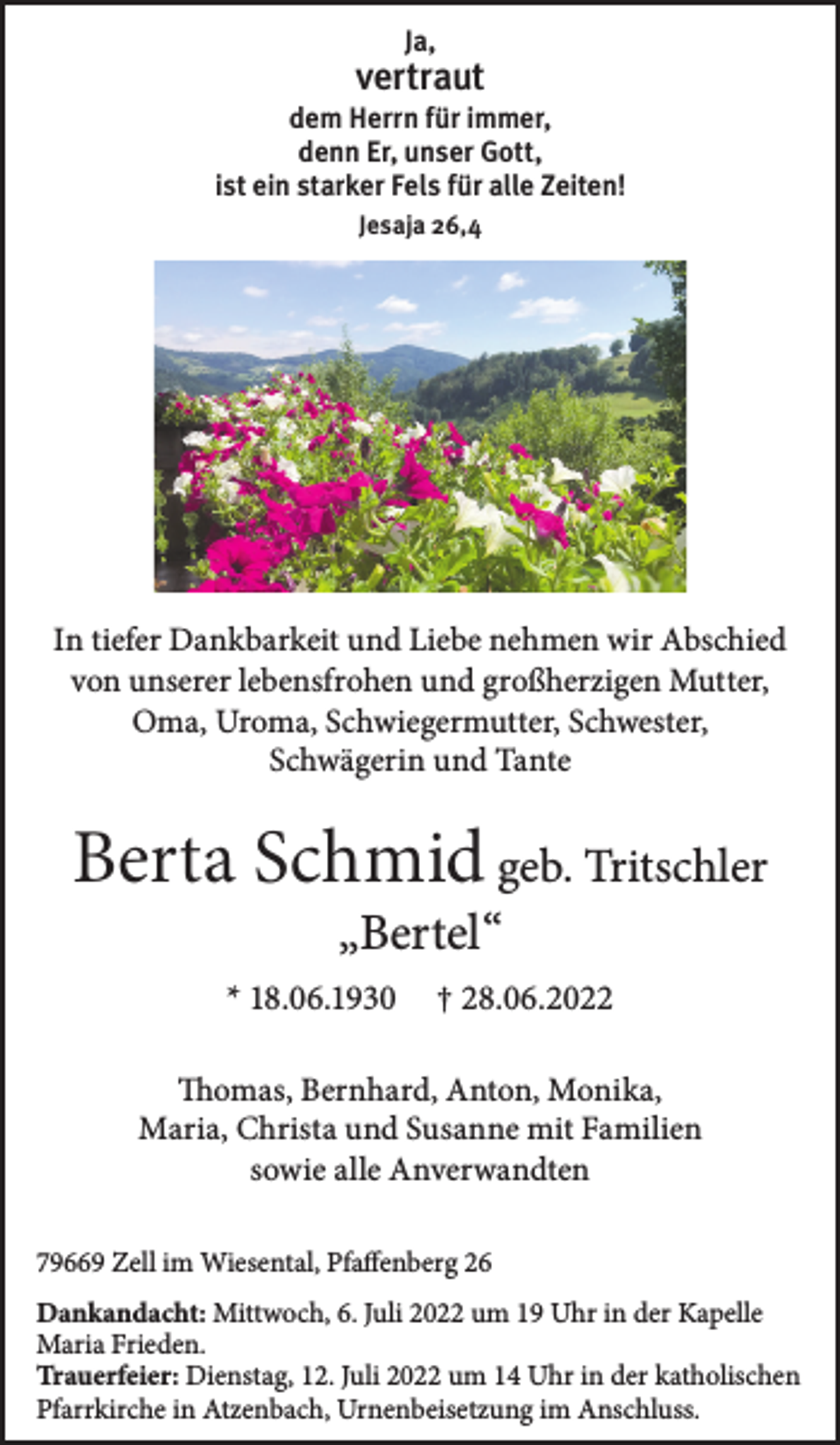 <p>Ja,</p><p>vertraut<br />dem Herrn für immer,<br />denn Er, unser Gott,<br />ist ein starker Fels für alle Zeiten!<br />Jesaja 26,4</p><p>In tiefer Dankbarkeit und Liebe nehmen wir Abschied<br />von unserer lebensfrohen und großherzigen Mutter,<br />Oma, Uroma, Schwiegermutter, Schwester,<br />Schwägerin und Tante</p><p>Berta Schmid geb. Tritschler<br />„Bertel“</p><p>* 18.06.1930</p><p>† 28.06.2022</p><p>Thomas, Bernhard, Anton, Monika,<br />Maria, Christa und Susanne mit Familien<br />sowie alle Anverwandten<br />79669 Zell im Wiesental, Pfaffenberg 26<br />Dankandacht: Mittwoch, 6. Juli 2022 um 19 Uhr in der Kapelle<br />Maria Frieden.<br />Trauerfeier: Dienstag, 12. Juli 2022 um 14 Uhr in der katholischen<br />Pfarrkirche in Atzenbach, Urnenbeisetzung im Anschluss.</p>