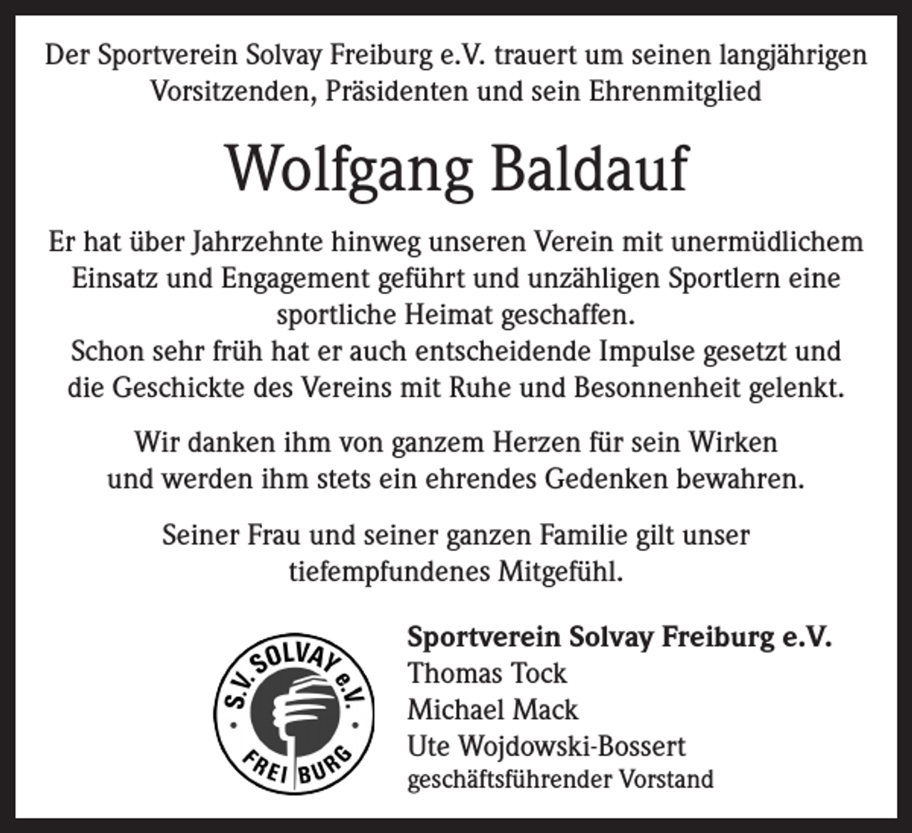 <p>Der Sportverein Solvay Freiburg e.V. trauert um seinen langjährigen<br />Vorsitzenden, Präsidenten und sein Ehrenmitglied</p><p>Wolfgang Baldauf<br />Er hat über Jahrzehnte hinweg unseren Verein mit unermüdlichem<br />Einsatz und Engagement geführt und unzähligen Sportlern eine<br />sportliche Heimat geschaffen.<br />Schon sehr früh hat er auch entscheidende Impulse gesetzt und<br />die Geschickte des Vereins mit Ruhe und Besonnenheit gelenkt.<br />Wir danken ihm von ganzem Herzen für sein Wirken<br />und werden ihm stets ein ehrendes Gedenken bewahren.<br />Seiner Frau und seiner ganzen Familie gilt unser<br />tiefempfundenes Mitgefühl.<br />Sportverein Solvay Freiburg e.V.<br />Thomas Tock<br />Michael Mack<br />Ute Wojdowski-Bossert<br />geschäftsführender Vorstand</p>