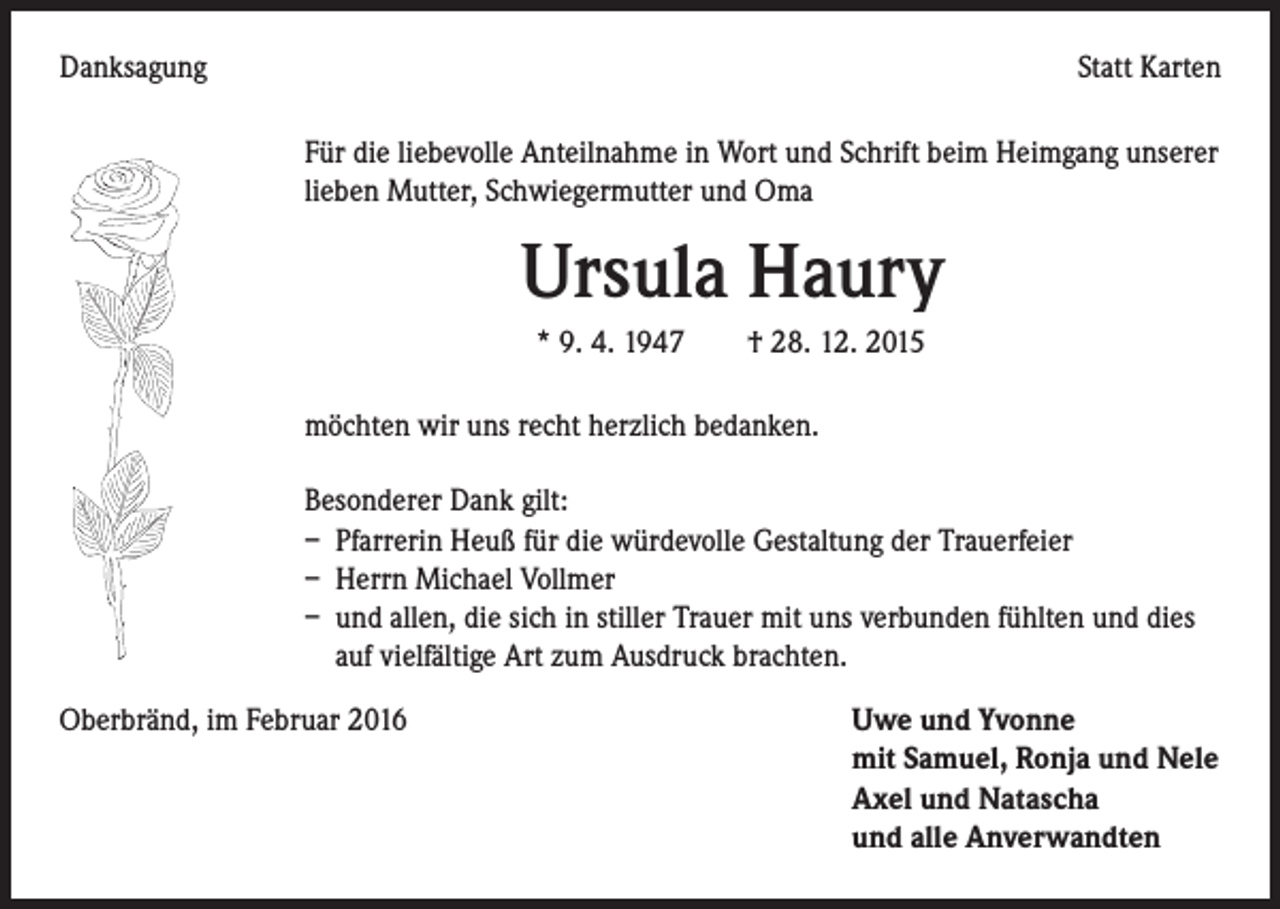<p>Danksagung</p><p>Statt Karten<br />Für die liebevolle Anteilnahme in Wort und Schrift beim Heimgang unserer<br />lieben Mutter, Schwiegermutter und Oma</p><p>Ursula Haury</p><p>* 9. 4. 1947 † 28. 12. 2015<br />möchten wir uns recht herzlich bedanken.<br />Besonderer Dank gilt:<br />– Pfarrerin Heuß für die würdevolle Gestaltung der Trauerfeier<br />– Herrn Michael Vollmer<br />– und allen, die sich in stiller Trauer mit uns verbunden fühlten und dies<br />auf vielfältige Art zum Ausdruck brachten.<br />Oberbränd, im Februar 2016 Uwe und Yvonne<br />mit Samuel, Ronja und Nele<br />Axel und Natascha<br />und alle Anverwandten</p>