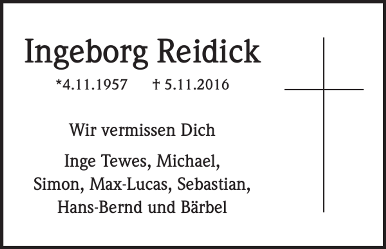 <p>Ingeborg Reidick<br />*4.11.1957</p><p>† 5.11.2016</p><p>Wir vermissen Dich<br />Inge Tewes, Michael,<br />Simon, Max-Lucas, Sebastian,<br />Hans-Bernd und Bärbel</p>