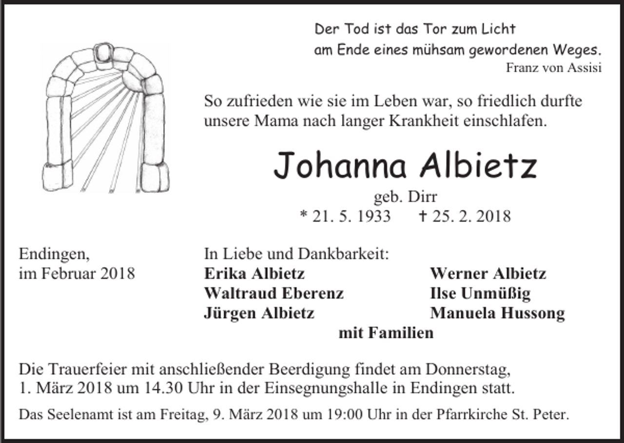 <p>Der Tod ist das Tor zum Licht</p><p>am Ende eines mühsam gewordenen Weges.<br />Franz von Assisi</p><p>So zufrieden wie sie im Leben war, so friedlich durfte<br />unsere Mama nach langer Krankheit einschlafen.</p><p>Johanna Albietz<br />geb. Dirr<br />* 21. 5. 1933<br /> 25. 2. 2018</p><p>Endingen,<br />im Februar 2018</p><p>In Liebe und Dankbarkeit:<br />Erika Albietz<br />Werner Albietz<br />Waltraud Eberenz<br />Ilse Unmüßig<br />Jürgen Albietz<br />Manuela Hussong<br />mit Familien</p><p>Die Trauerfeier mit anschließender Beerdigung findet am Donnerstag,<br />1. März 2018 um 14.30 Uhr in der Einsegnungshalle in Endingen statt.<br />Das Seelenamt ist am Freitag, 9. März 2018 um 19:00 Uhr in der Pfarrkirche St. Peter.</p>
