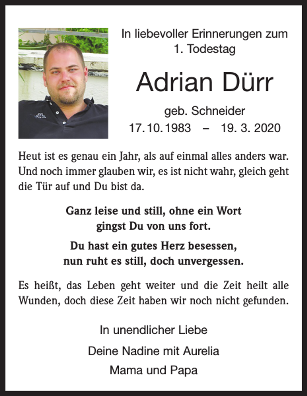 <p>In liebevoller Erinnerungen zum<br />1. Todestag</p><p>Adrian Dürr<br />geb. Schneider<br />17. 10. 1983 – 19. 3. 2020<br />Heut ist es genau ein Jahr, als auf einmal alles anders war.<br />Und noch immer glauben wir, es ist nicht wahr, gleich geht<br />die Tür auf und Du bist da.<br />Ganz leise und still, ohne ein Wort<br />gingst Du von uns fort.<br />Du hast ein gutes Herz besessen,<br />nun ruht es still, doch unvergessen.<br />Es heißt, das Leben geht weiter und die Zeit heilt alle<br />Wunden, doch diese Zeit haben wir noch nicht gefunden.<br />In unendlicher Liebe<br />Deine Nadine mit Aurelia<br />Mama und Papa</p>