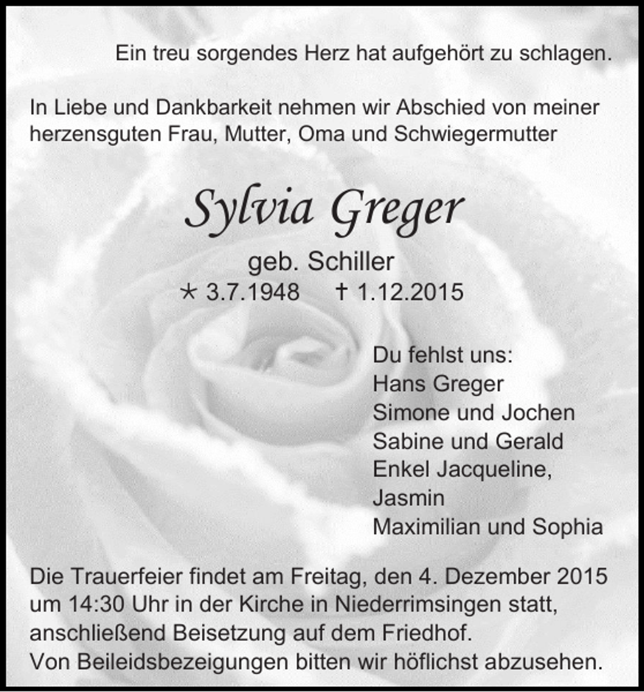 <p>Ein treu sorgendes Herz hat aufgehört zu schlagen.<br />In Liebe und Dankbarkeit nehmen wir Abschied von meiner<br />herzensguten Frau, Mutter, Oma und Schwiegermutter</p><p>Sylvia Greger<br />geb. Schiller<br /> 3.7.1948</p><p> 1.12.2015<br />Du fehlst uns:<br />Hans Greger<br />Simone und Jochen<br />Sabine und Gerald<br />Enkel Jacqueline,<br />Jasmin<br />Maximilian und Sophia</p><p>Die Trauerfeier findet am Freitag, den 4. Dezember 2015<br />um 14:30 Uhr in der Kirche in Niederrimsingen statt,<br />anschließend Beisetzung auf dem Friedhof.<br />Von Beileidsbezeigungen bitten wir höflichst abzusehen.</p>