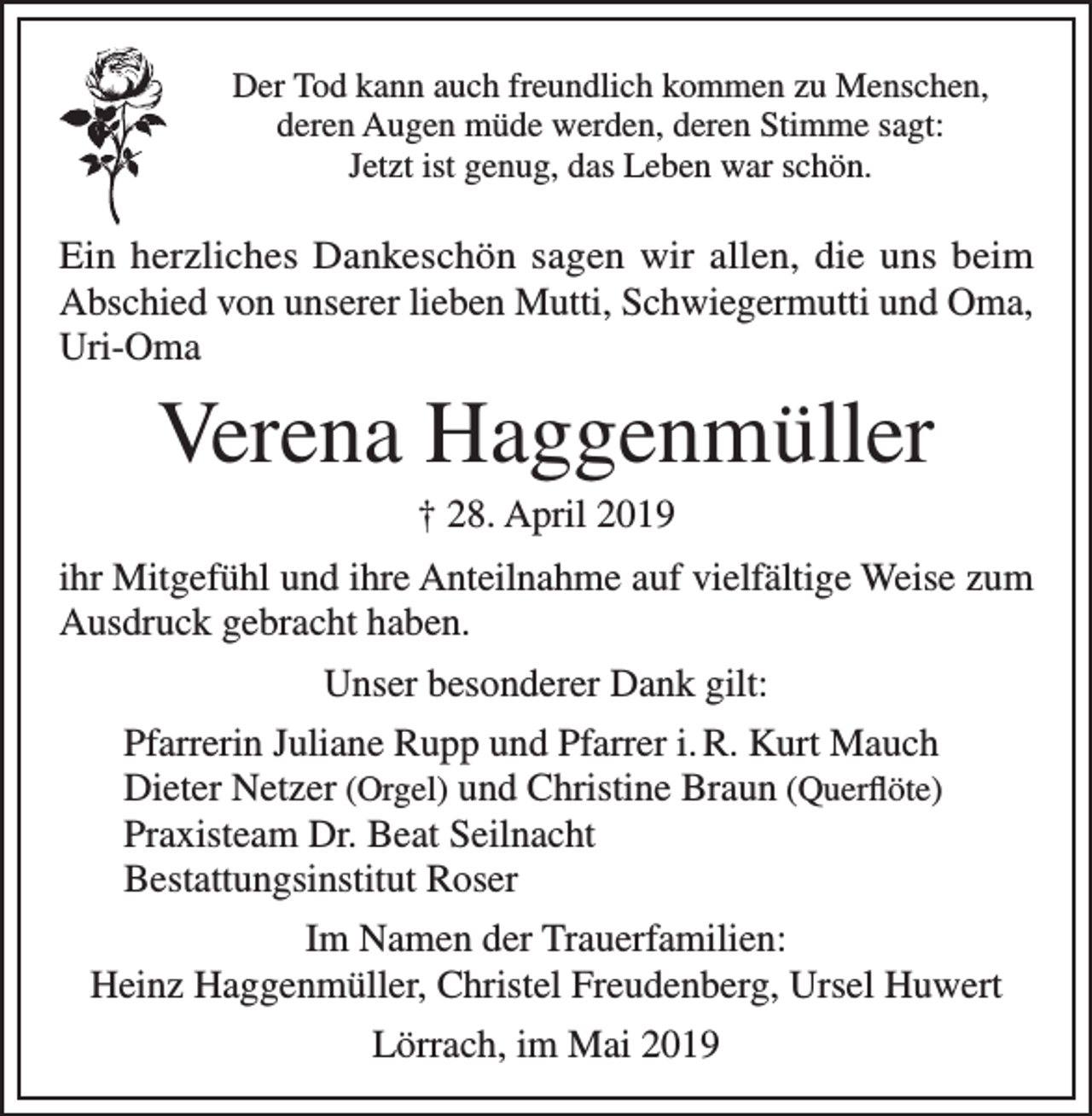 <p>Der Tod kann auch freundlich kommen zu Menschen,<br />deren Augen müde werden, deren Stimme sagt:<br />Jetzt ist genug, das Leben war schön.</p><p>Ein herzliches Dankeschön sagen wir allen, die uns beim<br />Abschied von unserer lieben Mutti, Schwiegermutti und Oma,<br />Uri-Oma</p><p>Verena Haggenmüller<br />† 28. April 2019<br />ihr Mitgefühl und ihre Anteilnahme auf vielfältige Weise zum<br />Ausdruck gebracht haben.<br />Unser besonderer Dank gilt:<br />Pfarrerin Juliane Rupp und Pfarrer i. R. Kurt Mauch<br />Dieter Netzer (Orgel) und Christine Braun (Querflöte)<br />Praxisteam Dr. Beat Seilnacht<br />Bestattungsinstitut Roser<br />Im Namen der Trauerfamilien:<br />Heinz Haggenmüller, Christel Freudenberg, Ursel Huwert<br />Lörrach, im Mai 2019</p>