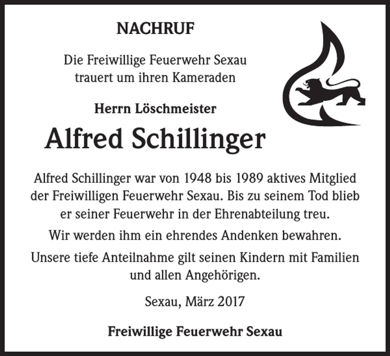 <p>NACHRUF<br />Die Freiwillige Feuerwehr Sexau<br />trauert um ihren Kameraden<br />Herrn Löschmeister</p><p>Alfred Schillinger<br />Alfred Schillinger war von 1948 bis 1989 aktives Mitglied<br />der Freiwilligen Feuerwehr Sexau. Bis zu seinem Tod blieb<br />er seiner Feuerwehr in der Ehrenabteilung treu.<br />Wir werden ihm ein ehrendes Andenken bewahren.<br />Unsere tiefe Anteilnahme gilt seinen Kindern mit Familien<br />und allen Angehörigen.<br />Sexau, März 2017<br />Freiwillige Feuerwehr Sexau</p>