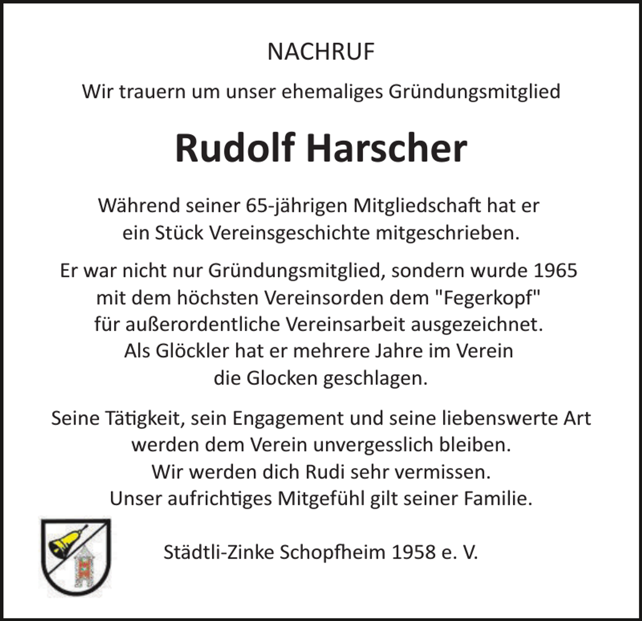 <p>NACHRUF<br />Wir trauern um unser ehemaliges Gründungsmitglied</p>
<p>Rudolf Harscher<br />Während seiner 65­jährigen Mitgliedschaft hat er<br />ein Stück Vereinsgeschichte mitgeschrieben.<br />Er war nicht nur Gründungsmitglied, sondern wurde 1965<br />mit dem höchsten Vereinsorden dem "Fegerkopf"<br />für außerordentliche Vereinsarbeit ausgezeichnet.<br />Als Glöckler hat er mehrere Jahre im Verein<br />die Glocken geschlagen.<br />Seine Tätigkeit, sein Engagement und seine liebenswerte Art<br />werden dem Verein unvergesslich bleiben.<br />Wir werden dich Rudi sehr vermissen.<br />Unser aufrichtiges Mitgefühl gilt seiner Familie.<br />Städtli­Zinke Schopfeim 1958 e. V.</p>