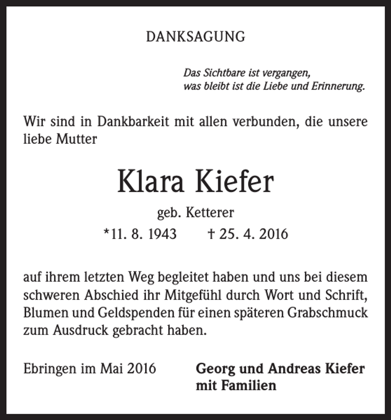 <p>DANKSAGUNG<br />Das Sichtbare ist vergangen,</p><p>was bleibt ist die Liebe und Erinnerung.</p><p>Wir sind in Dankbarkeit mit allen verbunden, die unsere<br />liebe Mutter</p><p>Klara Kiefer<br />geb. Ketterer<br />*11. 8. 1943 † 25. 4. 2016<br />auf ihrem letzten Weg begleitet haben und uns bei diesem<br />schweren Abschied ihr Mitgefühl durch Wort und Schrift,<br />Blumen und Geldspenden für einen späteren Grabschmuck<br />zum Ausdruck gebracht haben.<br />Ebringen im Mai 2016 Georg und Andreas Kiefer<br />mit Familien</p>