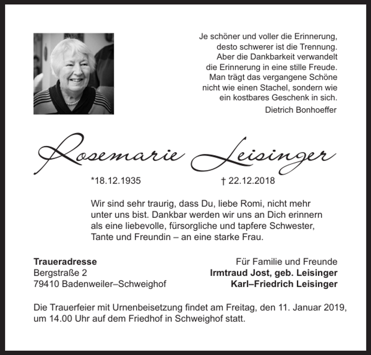 <p>Je schöner und voller die Erinnerung,<br />desto schwerer ist die Trennung.<br />Aber die Dankbarkeit verwandelt<br />die Erinnerung in eine stille Freude.<br />Man trägt das vergangene Schöne<br />nicht wie einen Stachel, sondern wie<br />ein kostbares Geschenk in sich.<br />Dietrich Bonhoeffer</p><p>Rosemarie Leisinger<br />*18.12.1935</p><p>† 22.12.2018</p><p>Wir sind sehr traurig, dass Du, liebe Romi, nicht mehr<br />unter uns bist. Dankbar werden wir uns an Dich erinnern<br />als eine liebevolle, fürsorgliche und tapfere Schwester,<br />Tante und Freundin – an eine starke Frau.<br />Traueradresse<br />Bergstraße 2<br />79410 Badenweiler–Schweighof</p><p>Für Familie und Freunde<br />Irmtraud Jost, geb. Leisinger<br />Karl–Friedrich Leisinger</p><p>Die Trauerfeier mit Urnenbeisetzung ﬁndet am Freitag, den 11. Januar 2019,<br />um 14.00 Uhr auf dem Friedhof in Schweighof statt.</p>