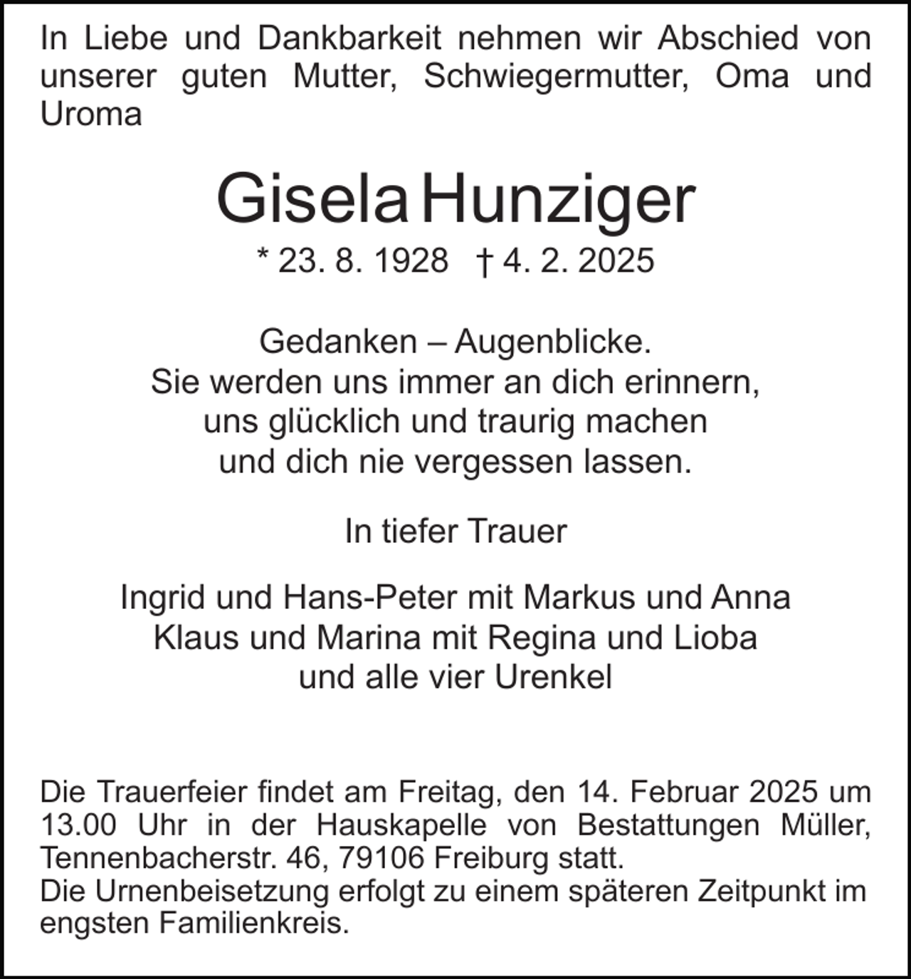<p>In Liebe und Dankbarkeit nehmen wir Abschied von<br />unserer guten Mutter, Schwiegermutter, Oma und<br />Uroma</p><p>Gisela Hunziger<br />* 23. 8. 1928 † 4. 2. 2025<br />Gedanken – Augenblicke.<br />Sie werden uns immer an dich erinnern,<br />uns glücklich und traurig machen<br />und dich nie vergessen lassen.<br />In tiefer Trauer<br />Ingrid und Hans-Peter mit Markus und Anna<br />Klaus und Marina mit Regina und Lioba<br />und alle vier Urenkel<br />Die Trauerfeier findet am Freitag, den 14. Februar 2025 um<br />13.00 Uhr in der Hauskapelle von Bestattungen Müller,<br />Tennenbacherstr. 46, 79106 Freiburg statt.<br />Die Urnenbeisetzung erfolgt zu einem späteren Zeitpunkt im<br />engsten Familienkreis.</p>