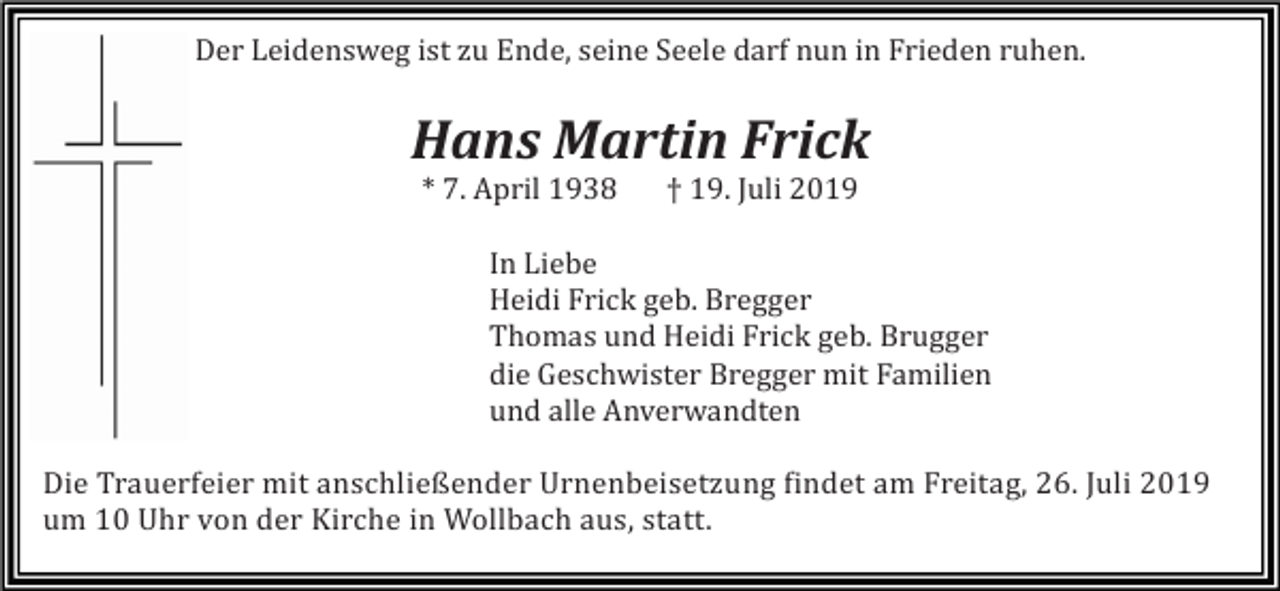 <p>Der Leidensweg ist zu Ende, seine Seele darf nun in Frieden ruhen.</p><p>Hans Martin Frick<br />* 7. April 1938</p><p>† 19. Juli 2019</p><p>In Liebe<br />Heidi Frick geb. Bregger<br />Thomas und Heidi Frick geb. Brugger<br />die Geschwister Bregger mit Familien<br />und alle Anverwandten<br />Die Trauerfeier mit anschließender Urnenbeisetzung findet am Freitag, 26. Juli 2019<br />um 10 Uhr von der Kirche in Wollbach aus, statt.</p>