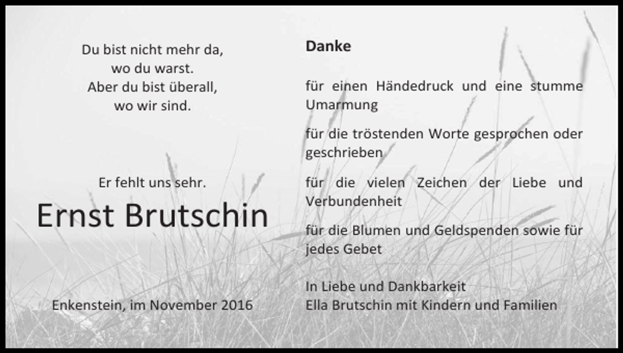 <p>Du bist nicht mehr da,<br />wo du warst.<br />Aber du bist überall,<br />wo wir sind.</p><p>Danke<br />für einen Händedruck und eine stumme<br />Umarmung<br />für die tröstenden Worte gesprochen oder<br />geschrieben</p><p>Er fehlt uns sehr.</p><p>Ernst Brutschin<br />Enkenstein, im November 2016</p><p>für die vielen Zeichen der Liebe und<br />Verbundenheit<br />für die Blumen und Geldspenden sowie für<br />jedes Gebet<br />In Liebe und Dankbarkeit<br />Ella Brutschin mit Kindern und Familien</p>