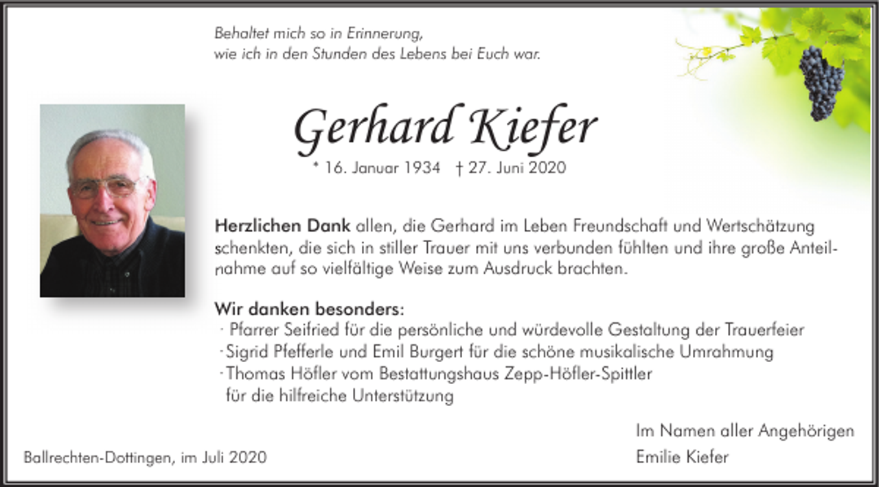 <p>Behaltet mich so in Erinnerung,<br />wie ich in den Stunden des Lebens bei Euch war.</p><p>Gerhard Kiefer<br />* 16. Januar 1934 † 27. Juni 2020</p><p>Herzlichen Dank allen, die Gerhard im Leben Freundschaft und Wertschätzung<br />Anteilschenkten, die sich in stiller Trauer mit uns verbunden fühlten und ihre große Anteil<br />nahme auf so vielfältige Weise zum Ausdruck brachten.<br />Wir danken besonders:<br />· Pfarrer Seifried für die persönliche und würdevolle Gestaltung der Trauerfeier<br />· Sigrid Pfefferle und Emil Burgert für die schöne musikalische Umrahmung<br />· Thomas Höfler vom Bestattungshaus Zepp-Höfler-Spittler<br />für die hilfreiche Unterstützung<br />Ballrechten-Dottingen, im Juli 2020</p><p>Im Namen aller Angehörigen<br />Emilie Kiefer</p>