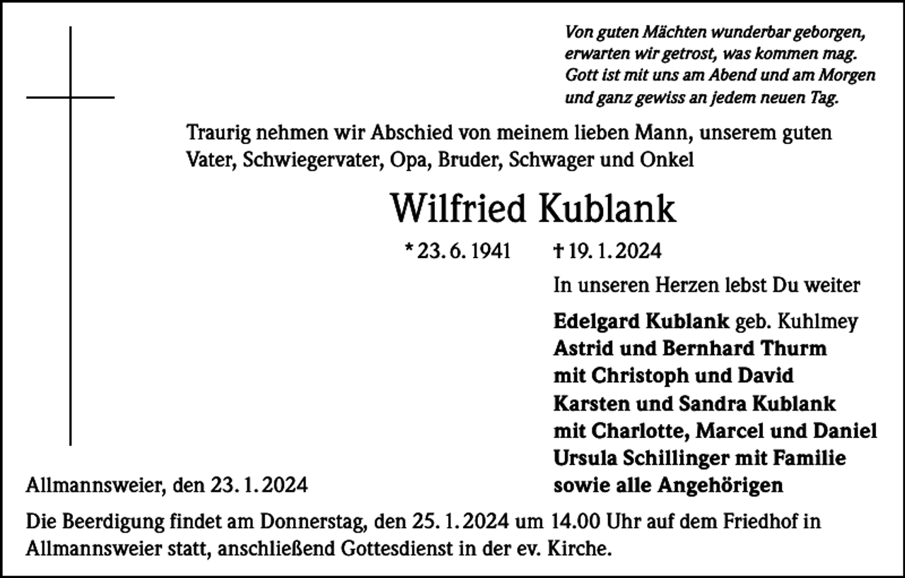 <p>Von guten Mächten wunderbar geborgen,<br />erwarten wir getrost, was kommen mag.<br />Gott ist mit uns am Abend und am Morgen<br />und ganz gewiss an jedem neuen Tag.</p><p>Traurig nehmen wir Abschied von meinem lieben Mann, unserem guten<br />Vater, Schwiegervater, Opa, Bruder, Schwager und Onkel</p><p>Wilfried Kublank<br />* 23. 6. 1941</p><p>Allmannsweier, den 23. 1. 2024</p><p>† 19. 1. 2024<br />In unseren Herzen lebst Du weiter<br />Edelgard Kublank geb. Kuhlmey<br />Astrid und Bernhard Thurm<br />mit Christoph und David<br />Karsten und Sandra Kublank<br />mit Charlotte, Marcel und Daniel<br />Ursula Schillinger mit Familie<br />sowie alle Angehörigen</p><p>Die Beerdigung findet am Donnerstag, den 25. 1. 2024 um 14.00 Uhr auf dem Friedhof in<br />Allmannsweier statt, anschließend Gottesdienst in der ev. Kirche.</p>