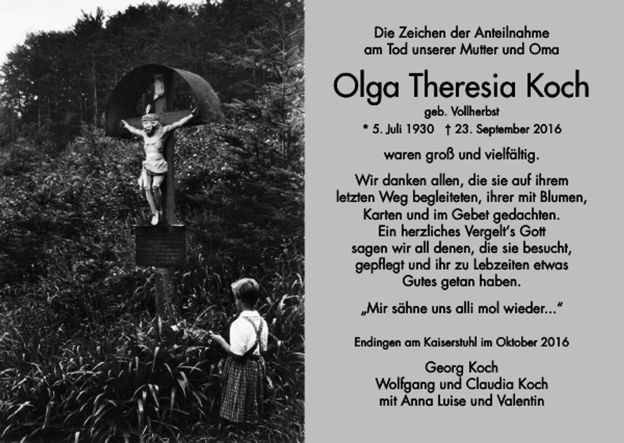 <p>Die Zeichen der Anteilnahme<br />am Tod unserer Mutter und Oma</p><p>Olga Theresia Koch<br />geb. Vollherbst<br />* 5. Juli 1930 † 23. September 2016</p><p>waren groß und vielfältig.<br />Wir danken allen, die sie auf ihrem<br />letzten Weg begleiteten, ihrer mit Blumen,<br />Karten und im Gebet gedachten.<br />Ein herzliches Vergelt‘s Gott<br />sagen wir all denen, die sie besucht,<br />gepflegt und ihr zu Lebzeiten etwas<br />Gutes getan haben.<br />„Mir sähne uns alli mol wieder...“<br />Endingen am Kaiserstuhl im Oktober 2016</p><p>Georg Koch<br />Wolfgang und Claudia Koch<br />mit Anna Luise und Valentin</p>