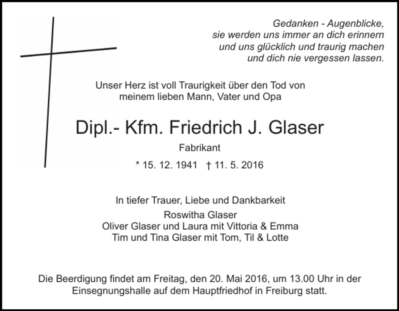 <p>Gedanken - Augenblicke,<br />sie werden uns immer an dich erinnern<br />und uns glücklich und traurig machen<br />und dich nie vergessen lassen.<br />Unser Herz ist voll Traurigkeit über den Tod von<br />meinem lieben Mann, Vater und Opa</p><p>Dipl.- Kfm. Friedrich J. Glaser<br />Fabrikant<br />* 15. 12. 1941 † 11. 5. 2016<br />In tiefer Trauer, Liebe und Dankbarkeit<br />Roswitha Glaser<br />Oliver Glaser und Laura mit Vittoria &amp; Emma<br />Tim und Tina Glaser mit Tom, Til &amp; Lotte</p><p>Die Beerdigung findet am Freitag, den 20. Mai 2016, um 13.00 Uhr in der<br />Einsegnungshalle auf dem Hauptfriedhof in Freiburg statt.</p>