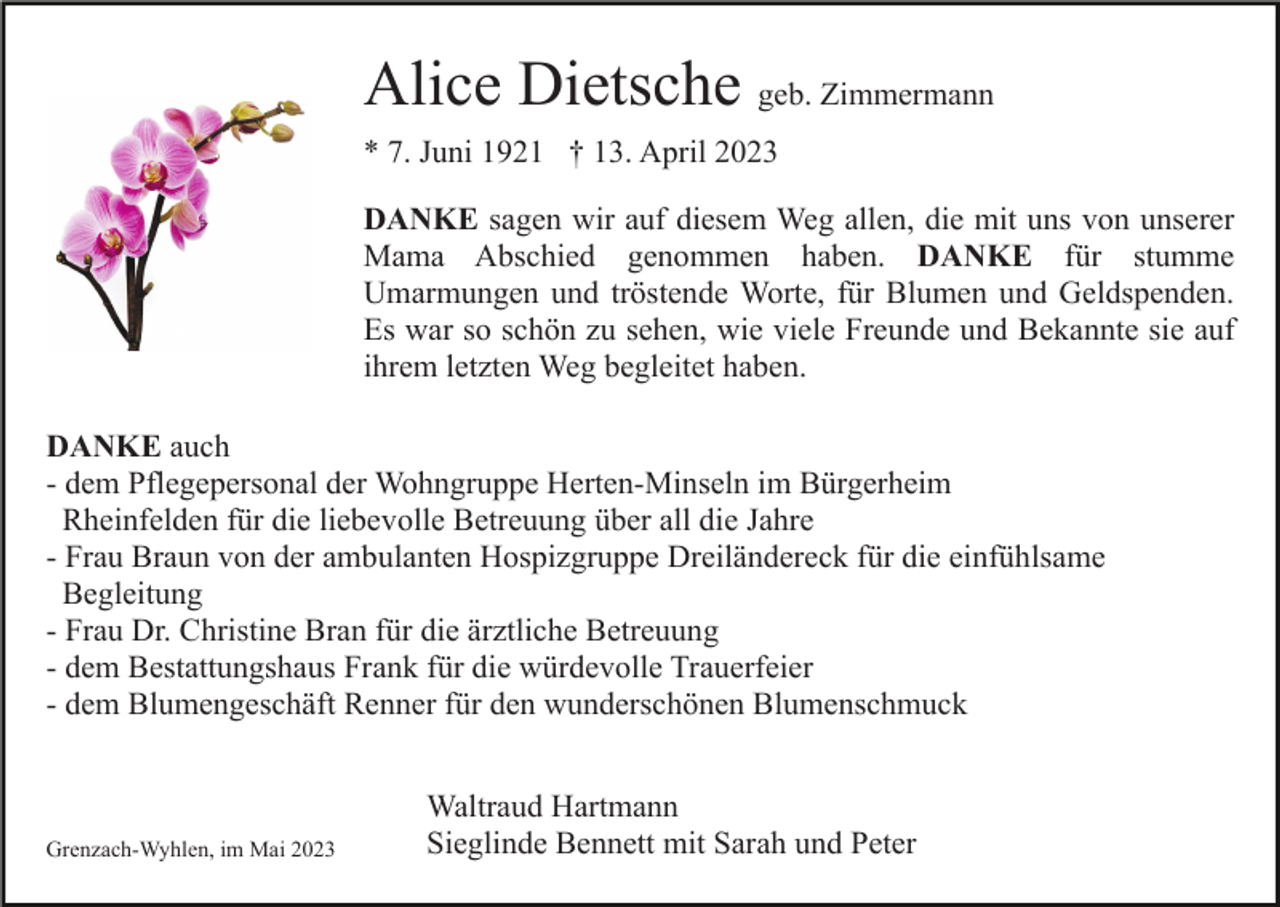 <p>Alice Dietsche geb. Zimmermann<br />* 7. Juni 1921 † 13. April 2023<br />DANKE sagen wir auf diesem Weg allen, die mit uns von unserer<br />Mama Abschied genommen haben. DANKE für stumme<br />Umarmungen und tröstende Worte, für Blumen und Geldspenden.<br />Es war so schön zu sehen, wie viele Freunde und Bekannte sie auf<br />ihrem letzten Weg begleitet haben.<br />DANKE auch<br />- dem Pflegepersonal der Wohngruppe Herten-Minseln im Bürgerheim<br />Rheinfelden für die liebevolle Betreuung über all die Jahre<br />- Frau Braun von der ambulanten Hospizgruppe Dreiländereck für die einfühlsame<br />Begleitung<br />- Frau Dr. Christine Bran für die ärztliche Betreuung<br />- dem Bestattungshaus Frank für die würdevolle Trauerfeier<br />- dem Blumengeschäft Renner für den wunderschönen Blumenschmuck</p><p>Grenzach-Wyhlen, im Mai 2023</p><p>Waltraud Hartmann<br />Sieglinde Bennett mit Sarah und Peter</p>