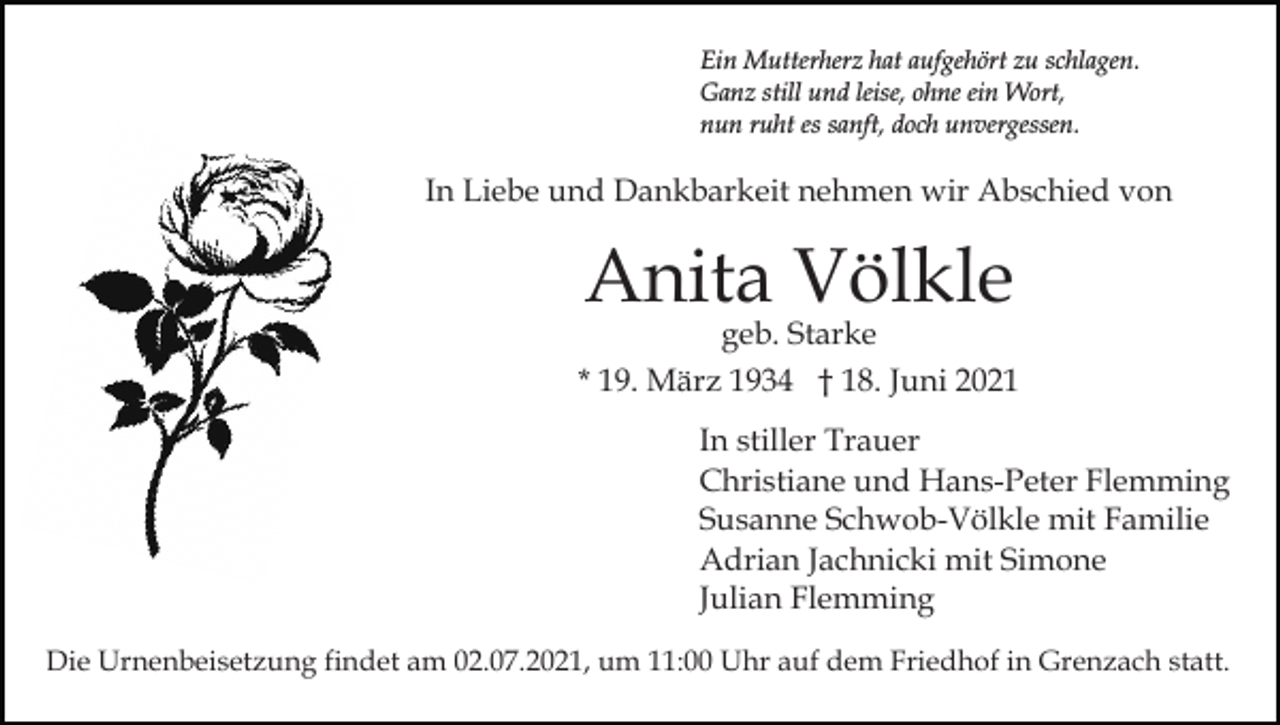 <p>Ein Mutterherz hat aufgehört zu schlagen.<br />Ganz still und leise, ohne ein Wort,<br />nun ruht es sanft, doch unvergessen.</p><p>In Liebe und Dankbarkeit nehmen wir Abschied von</p><p>Anita Völkle</p><p>geb. Starke<br />* 19. März 1934 † 18. Juni 2021<br />In stiller Trauer<br />Christiane und Hans-Peter Flemming<br />Susanne Schwob-Völkle mit Familie<br />Adrian Jachnicki mit Simone<br />Julian Flemming<br />Die Urnenbeisetzung findet am 02.07.2021, um 11:00 Uhr auf dem Friedhof in Grenzach statt.</p>