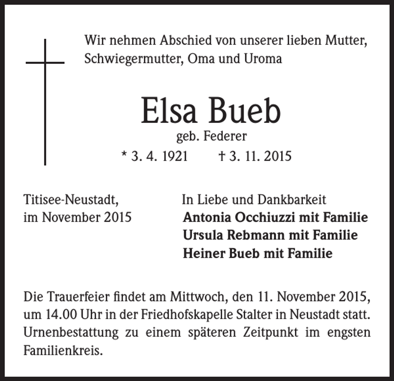 <p>Wir nehmen Abschied von unserer lieben Mutter,<br />Schwiegermutter, Oma und Uroma</p><p>Elsa Bueb</p><p>geb. Federer<br />* 3. 4. 1921 † 3. 11. 2015</p><p>Titisee-Neustadt, In Liebe und Dankbarkeit<br />im November 2015 Antonia Occhiuzzi mit Familie<br />Ursula Rebmann mit Familie<br />Heiner Bueb mit Familie<br />Die Trauerfeier findet am Mittwoch, den 11. November 2015,<br />um 14.00 Uhr in der Friedhofskapelle Stalter in Neustadt statt.<br />Urnenbestattung zu einem späteren Zeitpunkt im engsten<br />Familienkreis.</p>