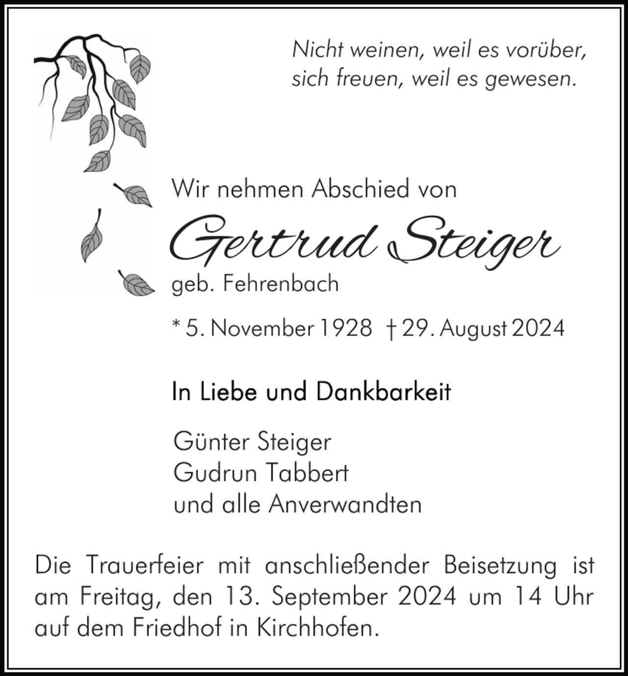 <p>Nicht weinen, weil es vorüber,<br />sich freuen, weil es gewesen.</p><p>Wir nehmen Abschied von</p><p>Gertrud Steiger<br />geb. Fehrenbach</p><p>* 5. November 1928 † 29. August 2024</p><p>Günter Steiger<br />Gudrun Tabbert<br />und alle Anverwandten<br />Die Trauerfeier mit anschließender Beisetzung ist<br />am Freitag, den 13. September 2024 um 14 Uhr<br />auf dem Friedhof in Kirchhofen.</p>