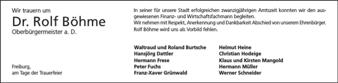 <p>Wir trauern um</p><p>Dr. Rolf Böhme<br />Oberbürgermeister a. D.</p><p>Freiburg,<br />am Tage der Trauerfeier</p><p>In seiner für unsere Stadt erfolgreichen zwanzigjährigen Amtszeit konnten wir den ausgewiesenen Finanz- und Wirtschaftsfachmann begleiten.<br />Wir nehmen mit Respekt, Anerkennung und Dankbarkeit Abschied von unserem Ehrenbürger.<br />Rolf Böhme wird uns als Vorbild fehlen.</p><p>Waltraud und Roland Burtsche<br />Hansjörg Dattler<br />Hermann Frese<br />Peter Fuchs<br />Franz-Xaver Grünwald</p><p>Helmut Heine<br />Christian Hodeige<br />Klaus und Kirsten Mangold<br />Hermann Müller<br />Werner Schneider</p>