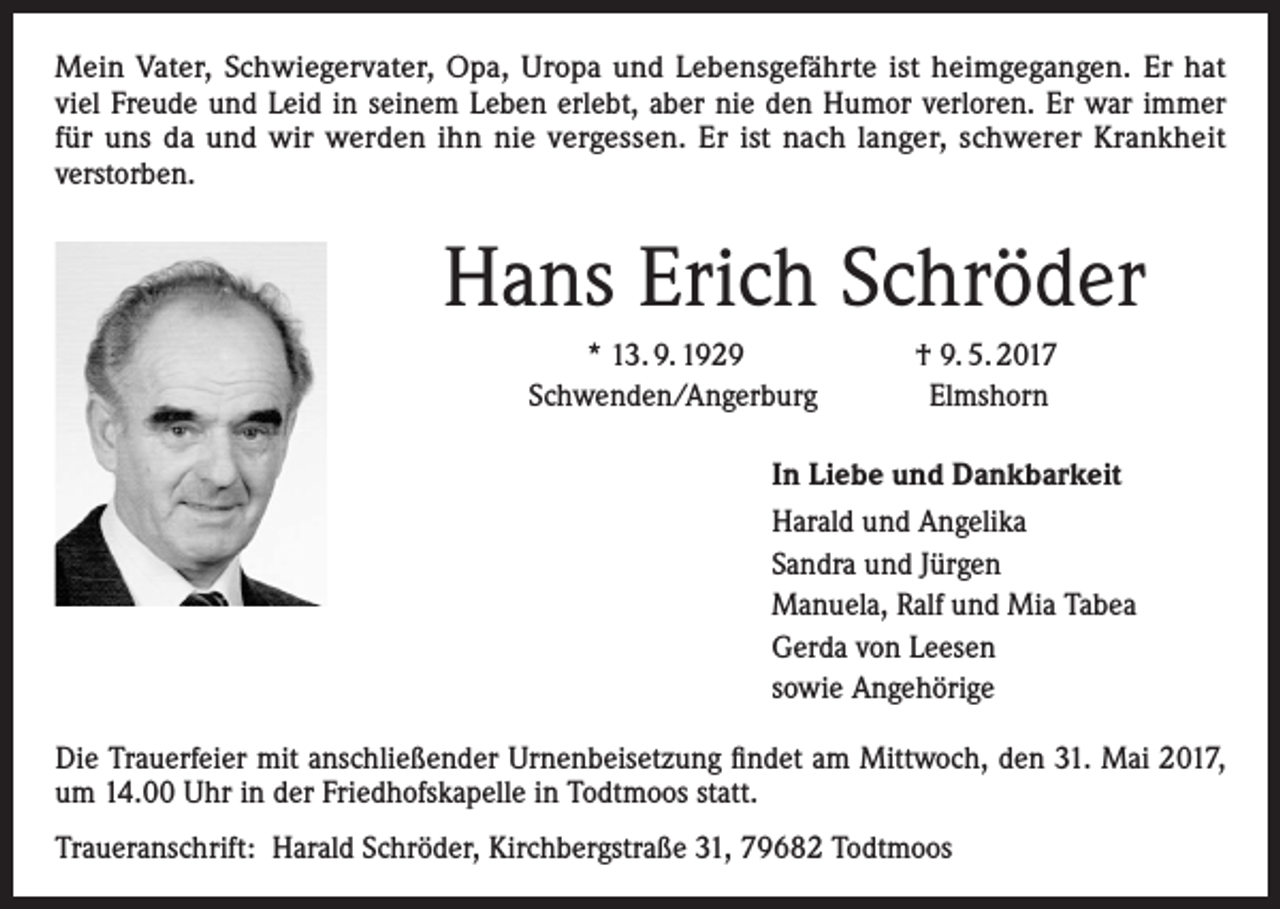 <p>Mein Vater, Schwiegervater, Opa, Uropa und Lebensgefährte ist heimgegangen. Er hat<br />viel Freude und Leid in seinem Leben erlebt, aber nie den Humor verloren. Er war immer<br />für uns da und wir werden ihn nie vergessen. Er ist nach langer, schwerer Krankheit<br />verstorben.</p><p>Hans Erich Schröder</p><p>* 13. 9. 1929<br />Schwenden/Angerburg</p><p>† 9. 5. 2017<br />Elmshorn</p><p>In Liebe und Dankbarkeit<br />Harald und Angelika<br />Sandra und Jürgen<br />Manuela, Ralf und Mia Tabea<br />Gerda von Leesen<br />sowie Angehörige<br />Die Trauerfeier mit anschließender Urnenbeisetzung findet am Mittwoch, den 31. Mai 2017,<br />um 14.00 Uhr in der Friedhofskapelle in Todtmoos statt.<br />Traueranschrift: Harald Schröder, Kirchbergstraße 31, 79682 Todtmoos</p>