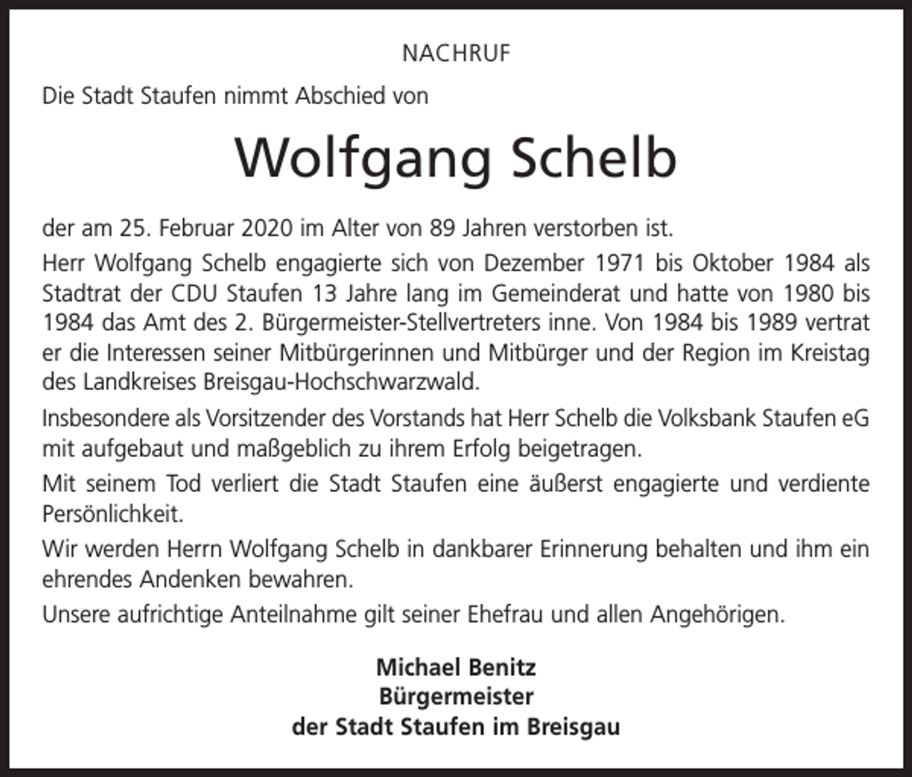 <p>NACHRUF<br />Die Stadt Staufen nimmt Abschied von</p><p>Wolfgang Schelb<br />der am 25. Februar 2020 im Alter von 89 Jahren verstorben ist.<br />Herr Wolfgang Schelb engagierte sich von Dezember 1971 bis Oktober 1984 als<br />Stadtrat der CDU Staufen 13 Jahre lang im Gemeinderat und hatte von 1980 bis<br />1984 das Amt des 2. Bürgermeister-Stellvertreters inne. Von 1984 bis 1989 v­ ertrat<br />er die Interessen seiner Mitbürgerinnen und Mitbürger und der Region im ­Kreistag<br />des Landkreises Breisgau-Hochschwarzwald.<br />Insbesondere als Vorsitzender des Vorstands hat Herr Schelb die Volksbank Staufen eG<br />mit aufgebaut und maßgeblich zu ihrem Erfolg beigetragen.<br />Mit seinem Tod verliert die Stadt Staufen eine äußerst engagierte und verdiente<br />Persönlichkeit.<br />Wir werden Herrn Wolfgang Schelb in dankbarer Erinnerung behalten und ihm ein<br />ehrendes Andenken bewahren.<br />Unsere aufrichtige Anteilnahme gilt seiner Ehefrau und allen Angehörigen.<br />Michael Benitz<br />Bürgermeister<br />der Stadt Staufen im Breisgau</p>