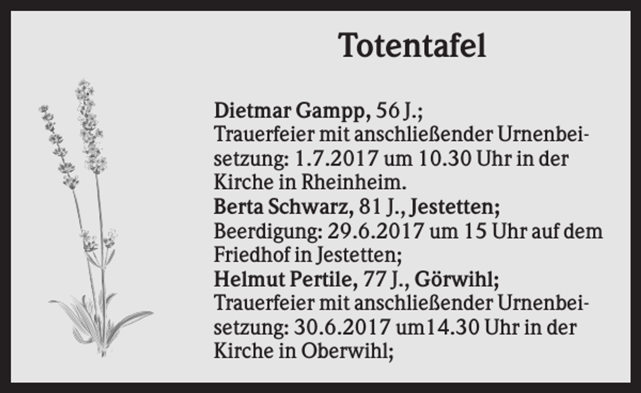 <p>Totentafel<br />Dietmar Gampp, 56 J.;<br />Trauerfeier mit anschließender Urnenbeisetzung: 1.7.2017 um 10.30 Uhr in der<br />Kirche in Rheinheim.<br />Berta Schwarz, 81 J., Jestetten;<br />Beerdigung: 29.6.2017 um 15 Uhr auf dem<br />Friedhof in Jestetten;<br />Helmut Pertile, 77 J., Görwihl;<br />Trauerfeier mit anschließender Urnenbeisetzung: 30.6.2017 um14.30 Uhr in der<br />Kirche in Oberwihl;</p>