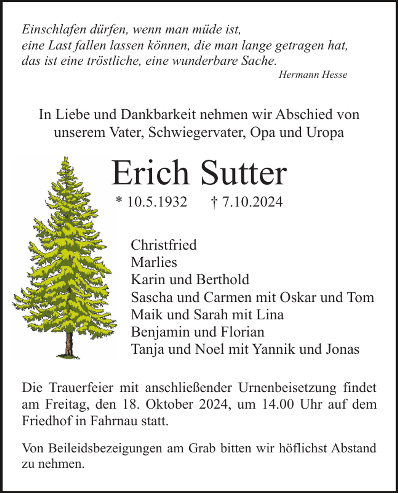 <p>Einschlafen dürfen, wenn man müde ist,<br />eine Last fallen lassen können, die man lange getragen hat,<br />das ist eine tröstliche, eine wunderbare Sache.<br />Hermann Hesse</p><p>In Liebe und Dankbarkeit nehmen wir Abschied von<br />unserem Vater, Schwiegervater, Opa und Uropa</p><p>Erich Sutter<br />* 10.5.1932</p><p>† 7.10.2024</p><p>Christfried<br />Marlies<br />Karin und Berthold<br />Sascha und Carmen mit Oskar und Tom<br />Maik und Sarah mit Lina<br />Benjamin und Florian<br />Tanja und Noel mit Yannik und Jonas<br />Die Trauerfeier mit anschließender Urnenbeisetzung findet<br />am Freitag, den 18. Oktober 2024, um 14.00 Uhr auf dem<br />Friedhof in Fahrnau statt.<br />Von Beileidsbezeigungen am Grab bitten wir höflichst Abstand<br />zu nehmen.</p>