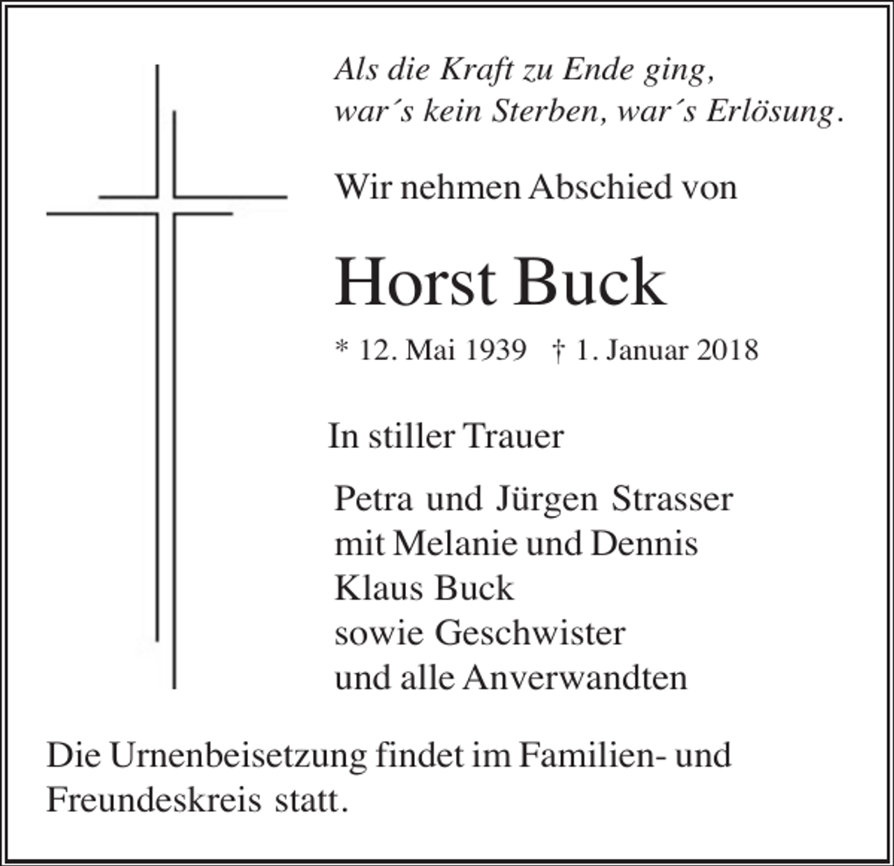 <p>Als die Kraft zu Ende ging,<br />war´s kein Sterben, war´s Erlösung.</p><p>Wir nehmen Abschied von</p><p>Horst Buck<br />* 12. Mai 1939 † 1. Januar 2018</p><p>In stiller Trauer<br />Petra und Jürgen Strasser<br />mit Melanie und Dennis<br />Klaus Buck<br />sowie Geschwister<br />und alle Anverwandten<br />Die Urnenbeisetzung findet im Familien- und<br />Freundeskreis statt.</p>