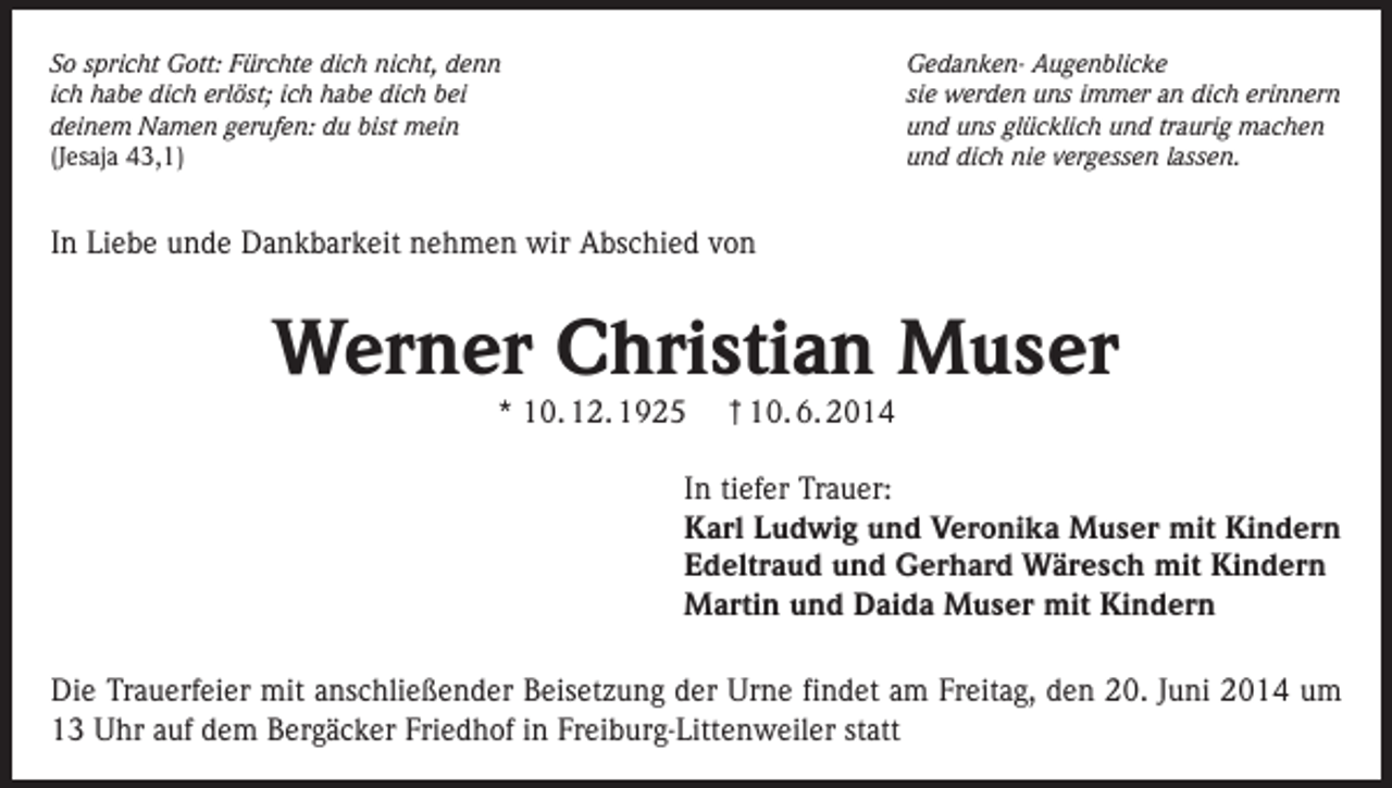 <p>So spricht Gott: Fürchte dich nicht, denn<br />ich habe dich erlöst; ich habe dich bei<br />deinem Namen gerufen: du bist mein<br />(Jesaja 43,1)</p><p>Gedanken- Augenblicke<br />sie werden uns immer an dich erinnern<br />und uns glücklich und traurig machen<br />und dich nie vergessen lassen.</p><p>In Liebe unde Dankbarkeit nehmen wir Abschied von</p><p>Werner Christian Muser<br />* 10. 12. 1925</p><p>† 10. 6. 2014</p><p>In tiefer Trauer:<br />Karl Ludwig und Veronika Muser mit Kindern<br />Edeltraud und Gerhard Wäresch mit Kindern<br />Martin und Daida Muser mit Kindern<br />Die Trauerfeier mit anschließender Beisetzung der Urne findet am Freitag, den 20. Juni 2014 um<br />13 Uhr auf dem Bergäcker Friedhof in Freiburg-Littenweiler statt</p>