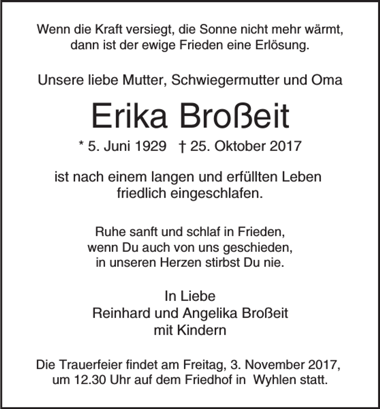 <p>WWenn<br />e n n didie<br />e KrKraft<br />aft v versiegt,<br />er si e g t, die<br />di e Sonne<br />S o n n e nicht<br />ni c ht mehr<br />m e hr wärmt,<br />w är mt,<br />d a n n i ist<br />st dder<br />er eewige<br />wi g e Frieden<br />Fri e d e n ei<br />n e Erlösung.<br />Erl ö s u n g.<br />dann<br />eine</p><p>UUnsere<br />n s er e liliebe<br />e b e Mutter,<br />M utt er, SSchwiegermutter<br />c h wi e g er m utt er uund<br />n d Oma<br />O ma</p><p>Erika<br />Eri<br />k a Br<br />Broßeit<br />o ß eit</p><p>** 5.<br />5. Juni<br />J u ni 1929<br />1 9 2 9 †† 25.<br />2 5. Oktober<br />O kt o b er<br />iist<br />st nach<br />n a c h einem<br />ei n e m llangen<br />a n g e n uund<br />n d erf<br />üllt e n LLeben<br />eben<br />erfüllten<br />fri e dli c h eingeschlafen.<br />ei n g e s c hl af e n.<br />friedlich<br />RRuhe<br />u h e ssanft<br />a nft uund<br />n d sschlaf<br />c hl af i in<br />n Frieden,<br />Fri e d e n,<br />w e n n DDu<br />u aauch<br />u c h vvon<br />o n uuns<br />n s geschieden,<br />g e s c hi e d e n,<br />wenn<br />i n unseren<br />u n s er e n Herzen<br />H er z e n stirbst<br />stir bst Du<br />D u nie.<br />ni e.<br />in</p><p>IInn Liebe<br />Li e b e<br />RReinhard<br />ei n h ar d uund<br />n d AAngelika<br />n g eli k a Broßeit<br />Br o ß eit<br />mit KiKindern<br />n d er n<br />mit<br />Die<br />Di<br />e Tr<br />Trauerfeier<br />a u erf ei er fifindet<br />n d et aam<br />m FrFreitag,<br />eit a g, 3.3. NNovember<br />o v e m b e r 2017,<br />2 0 1 7,<br />u m 112.30<br />2. 3 0 Uhr<br />U hr aauf<br />uf ddem<br />e m Friedhof<br />Fri e d h of i in<br />n Wyhlen<br />W y hl e n ststatt.<br />a tt.<br />um</p>