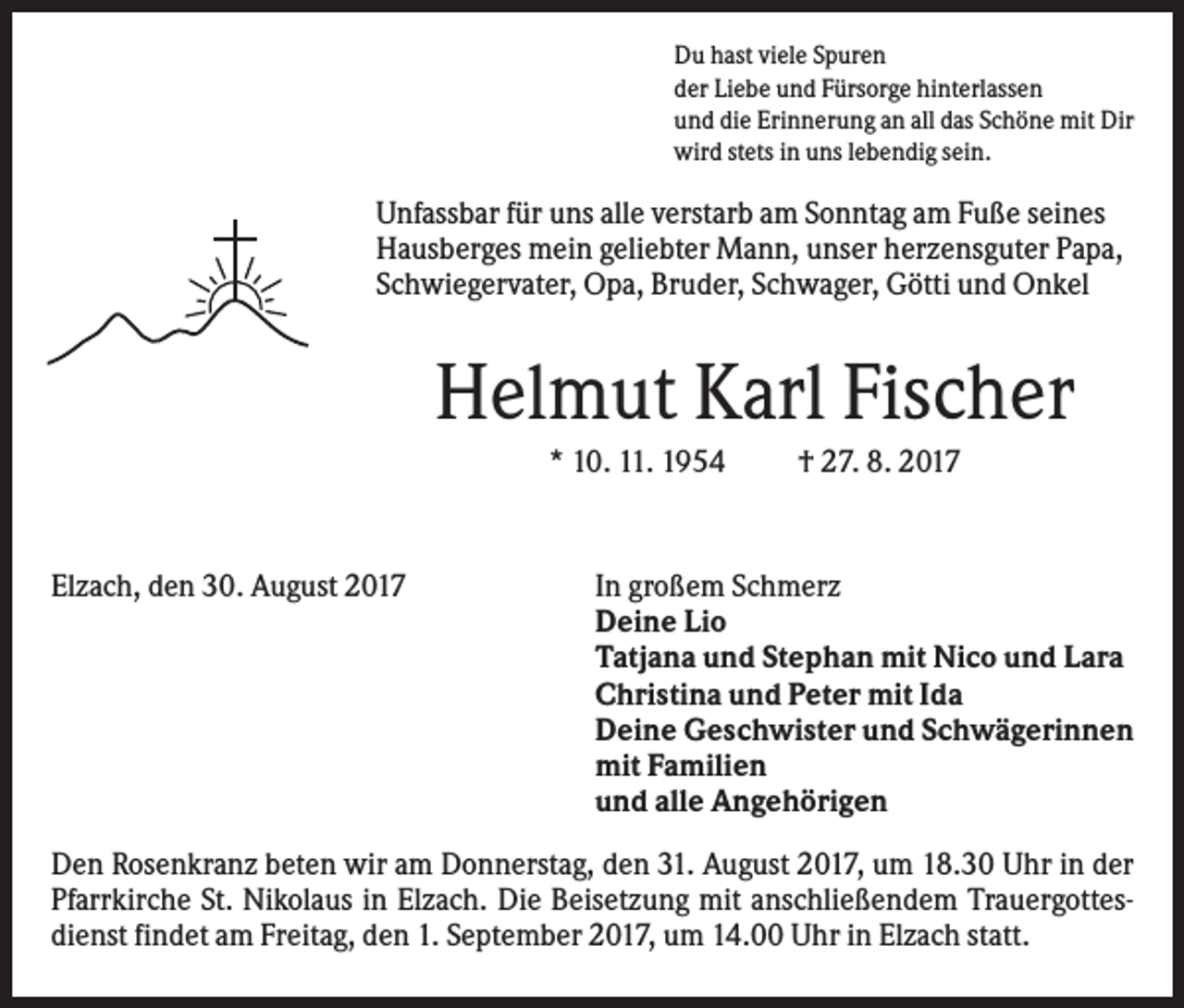 <p>Du hast viele Spuren<br />der Liebe und Fürsorge hinterlassen<br />und die Erinnerung an all das Schöne mit Dir<br />wird stets in uns lebendig sein.</p><p>Unfassbar für uns alle verstarb am Sonntag am Fuße seines<br />Hausberges mein geliebter Mann, unser herzensguter Papa,<br />Schwiegervater, Opa, Bruder, Schwager, Götti und Onkel</p><p>Helmut Karl Fischer<br />* 10. 11. 1954</p><p>Elzach, den 30. August 2017</p><p>† 27. 8. 2017</p><p>In großem Schmerz<br />Deine Lio<br />Tatjana und Stephan mit Nico und Lara<br />Christina und Peter mit Ida<br />Deine Geschwister und Schwägerinnen<br />mit Familien<br />und alle Angehörigen</p><p>Den Rosenkranz beten wir am Donnerstag, den 31. August 2017, um 18.30 Uhr in der<br />Pfarrkirche St. Nikolaus in Elzach. Die Beisetzung mit anschließendem Trauergottesdienst findet am Freitag, den 1. September 2017, um 14.00 Uhr in Elzach statt.</p>