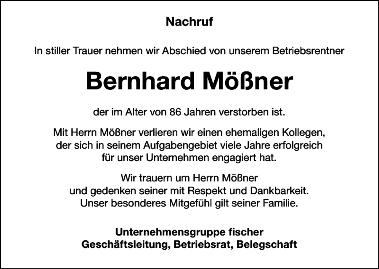 <p>Nachruf<br />In stiller Trauer nehmen wir Abschied von unserem Betriebsrentner</p><p>Bernhard Mößner<br />der im Alter von 86 Jahren verstorben ist.<br />Mit Herrn Mößner verlieren wir einen ehemaligen Kollegen,<br />der sich in seinem Aufgabengebiet viele Jahre erfolgreich<br />für unser Unternehmen engagiert hat.<br />Wir trauern um Herrn Mößner<br />und gedenken seiner mit Respekt und Dankbarkeit.<br />Unser besonderes Mitgefühl gilt seiner Familie.<br />Unternehmensgruppe fischer<br />Geschäftsleitung, Betriebsrat, Belegschaft</p>