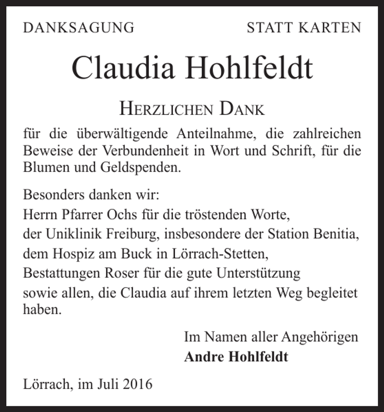 <p>danksagung</p><p>statt karten</p><p>Claudia Hohlfeldt<br />Herzlichen Dank<br />für die überwältigende Anteilnahme, die zahlreichen<br />Beweise der Verbundenheit in Wort und Schrift, für die<br />Blumen und Geldspenden.<br />Besonders danken wir:<br />Herrn Pfarrer Ochs für die tröstenden Worte,<br />der Uniklinik Freiburg, insbesondere der Station Benitia,<br />dem Hospiz am Buck in Lörrach-Stetten,<br />Bestattungen Roser für die gute Unterstützung<br />sowie allen, die Claudia auf ihrem letzten Weg begleitet<br />haben.<br />Im Namen aller Angehörigen<br />Andre Hohlfeldt<br />Lörrach, im Juli 2016</p>