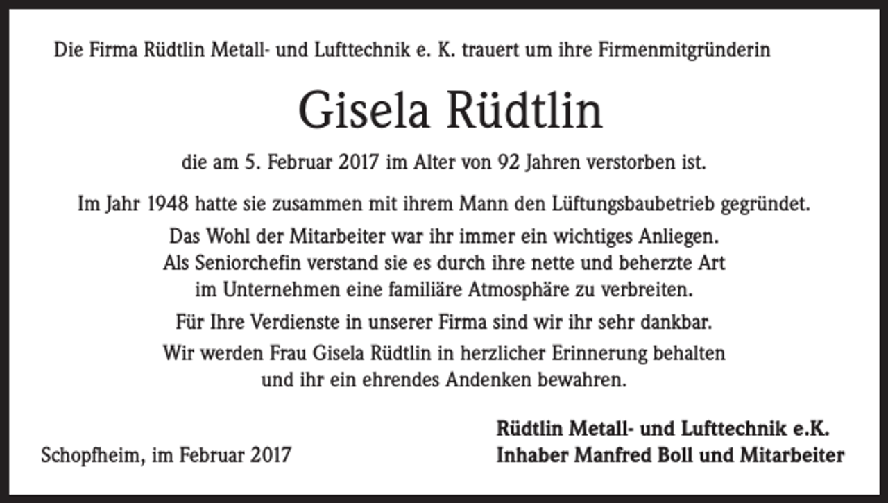 <p>Die Firma Rüdtlin Metall- und Lufttechnik e. K. trauert um ihre Firmenmitgründerin</p><p>Gisela Rüdtlin<br />die am 5. Februar 2017 im Alter von 92 Jahren verstorben ist.<br />Im Jahr 1948 hatte sie zusammen mit ihrem Mann den Lüftungsbaubetrieb gegründet.<br />Das Wohl der Mitarbeiter war ihr immer ein wichtiges Anliegen.<br />Als Seniorchefin verstand sie es durch ihre nette und beherzte Art<br />im Unternehmen eine familiäre Atmosphäre zu verbreiten.<br />Für Ihre Verdienste in unserer Firma sind wir ihr sehr dankbar.<br />Wir werden Frau Gisela Rüdtlin in herzlicher Erinnerung behalten<br />und ihr ein ehrendes Andenken bewahren.</p><p>Schopfheim, im Februar 2017</p><p>Rüdtlin Metall- und Lufttechnik e.K.<br />Inhaber Manfred Boll und Mitarbeiter</p>