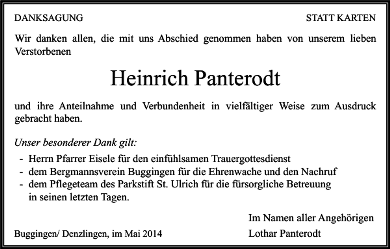 <p>DANKSAGUNG</p><p>STATT KARTEN</p><p>Wir danken allen, die mit uns Abschied genommen haben von unserem lieben<br />Verstorbenen</p><p>Heinrich Panterodt<br />und ihre Anteilnahme und Verbundenheit in vielfältiger Weise zum Ausdruck<br />gebracht haben.<br />Unser besonderer Dank gilt:<br />- Herrn Pfarrer Eisele für den einfühlsamen Trauergottesdienst<br />- dem Bergmannsverein Buggingen für die Ehrenwache und den Nachruf<br />- dem Pflegeteam des Parkstift St. Ulrich für die fürsorgliche Betreuung<br />in seinen letzten Tagen.<br />Buggingen/ Denzlingen, im Mai 2014</p><p>Im Namen aller Angehörigen<br />Lothar Panterodt</p>