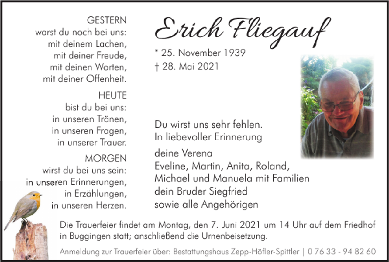 <p>GESTERN<br />warst du noch bei uns:<br />mit deinem Lachen,<br />mit deiner Freude,<br />mit deinen Worten,<br />mit deiner Offenheit.<br />HEUTE<br />bist du bei uns:<br />in unseren Tränen,<br />in unseren Fragen,<br />in unserer Trauer.<br />MORGEN<br />wirst du bei uns sein:<br />in unseren Erinnerungen,<br />in Erzählungen,<br />in unseren Herzen.</p><p>Erich Fliegauf<br />* 25. November 1939<br />† 28. Mai 2021</p><p>Du wirst uns sehr fehlen.<br />In liebevoller Erinnerung<br />deine Verena<br />Eveline, Martin, Anita, Roland,<br />Michael und Manuela mit Familien<br />dein Bruder Siegfried<br />sowie alle Angehörigen</p><p>Die Trauerfeier findet am Montag, den 7. Juni 2021 um 14 Uhr auf dem Friedhof<br />in Buggingen statt; anschließend die Urnenbeisetzung.<br />Anmeldung zur Trauerfeier über: Bestattungshaus Zepp-Höfler-Spittler | 0 76 33 - 94 82 60</p>
