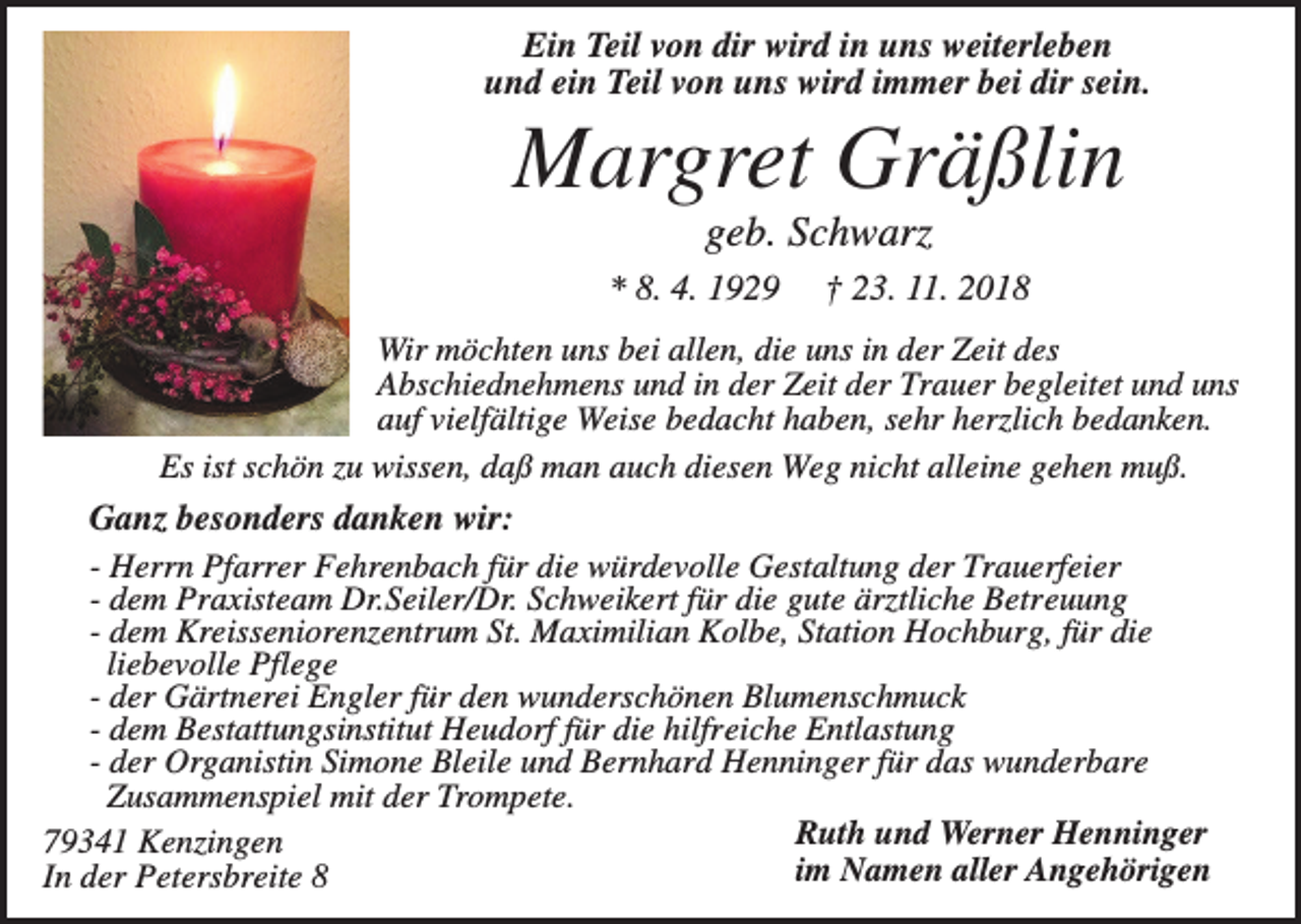 <p>Ein Teil von dir wird in uns weiterleben<br />und ein Teil von uns wird immer bei dir sein.</p><p>Margret Gräßlin<br />geb. Schwarz<br />* 8. 4. 1929</p><p>† 23. 11. 2018</p><p>Wir möchten uns bei allen, die uns in der Zeit des<br />Abschiednehmens und in der Zeit der Trauer begleitet und uns<br />auf vielfältige Weise bedacht haben, sehr herzlich bedanken.<br />Es ist schön zu wissen, daß man auch diesen Weg nicht alleine gehen muß.<br />Ganz besonders danken wir:<br />- Herrn Pfarrer Fehrenbach für die würdevolle Gestaltung der Trauerfeier<br />- dem Praxisteam Dr.Seiler/Dr. Schweikert für die gute ärztliche Betreuung<br />- dem Kreisseniorenzentrum St. Maximilian Kolbe, Station Hochburg, für die<br />liebevolle Pflege<br />- der Gärtnerei Engler für den wunderschönen Blumenschmuck<br />- dem Bestattungsinstitut Heudorf für die hilfreiche Entlastung<br />- der Organistin Simone Bleile und Bernhard Henninger für das wunderbare<br />Zusammenspiel mit der Trompete.<br />Ruth und Werner Henninger<br />79341 Kenzingen<br />im Namen aller Angehörigen<br />In der Petersbreite 8</p>