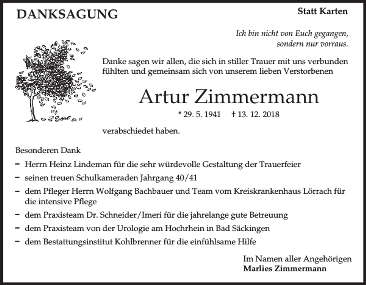 <p>Statt Karten</p><p>DANKSAGUNG</p><p>Ich bin nicht von Euch gegangen,<br />sondern nur vorraus.<br />Danke sagen wir allen, die sich in stiller Trauer mit uns verbunden<br />fühlten und gemeinsam sich von unserem lieben Verstorbenen</p><p>Artur Zimmermann<br />* 29. 5. 1941</p><p>† 13. 12. 2018</p><p>verabschiedet haben.<br />Besonderen Dank<br />D Herrn Heinz Lindeman für die sehr würdevolle Gestaltung der Trauerfeier<br />D seinen treuen Schulkameraden Jahrgang 40/41<br />D dem Pfleger Herrn Wolfgang Bachbauer und Team vom Kreiskrankenhaus Lörrach für<br />die intensive Pflege<br />D dem Praxisteam Dr. Schneider/Imeri für die jahrelange gute Betreuung<br />D dem Praxisteam von der Urologie am Hochrhein in Bad Säckingen<br />D dem Bestattungsinstitut Kohlbrenner für die einfühlsame Hilfe<br />Im Namen aller Angehörigen<br />Marlies Zimmermann</p>