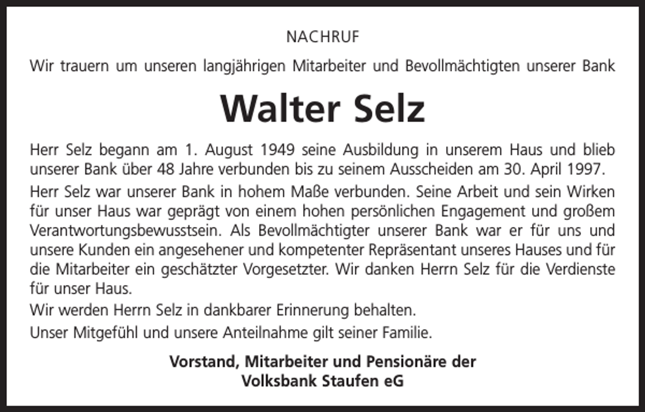 <p>NACHRUF<br />Wir trauern um unseren langjährigen Mitarbeiter und Bevollmächtigten unserer Bank</p><p>Walter Selz<br />Herr Selz begann am 1. August 1949 seine Ausbildung in unserem Haus und blieb<br />­unserer Bank über 48 Jahre verbunden bis zu seinem Ausscheiden am 30. April 1997.<br />Herr Selz war unserer Bank in hohem Maße verbunden. Seine Arbeit und sein Wirken<br />für unser Haus war geprägt von einem hohen persönlichen Engagement und großem<br />Verantwortungsbewusstsein. Als Bevollmächtigter unserer Bank war er für uns und<br />unsere Kunden ein angesehener und kompetenter Repräsentant unseres Hauses und für<br />die Mitarbeiter ein geschätzter Vorgesetzter. Wir danken Herrn Selz für die Verdienste<br />für unser Haus.<br />Wir werden Herrn Selz in dankbarer Erinnerung behalten.<br />Unser Mitgefühl und unsere Anteilnahme gilt seiner Familie.<br />Vorstand, Mitarbeiter und Pensionäre der<br />Volksbank Staufen eG</p>