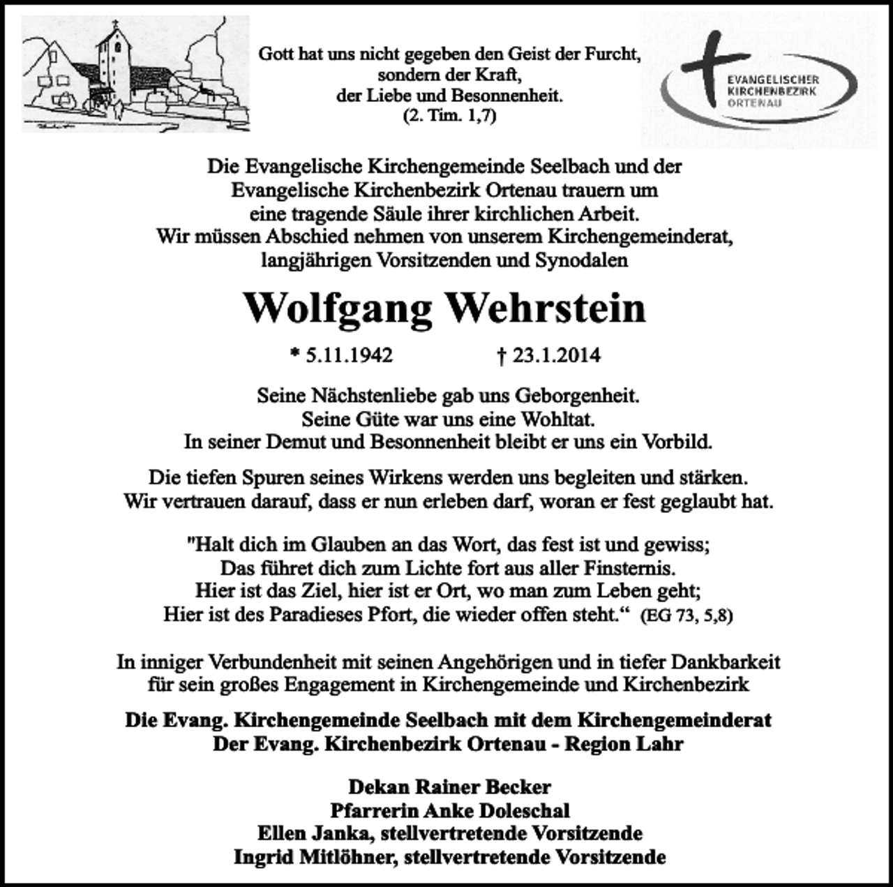 <p>Gott hat uns nicht gegeben den Geist der Furcht,<br />sondern der Kraft,<br />der Liebe und Besonnenheit.<br />(2. Tim. 1,7)</p><p>Die Evangelische Kirchengemeinde Seelbach und der<br />Evangelische Kirchenbezirk Ortenau trauern um<br />eine tragende Säule ihrer kirchlichen Arbeit.<br />Wir müssen Abschied nehmen von unserem Kirchengemeinderat,<br />langjährigen Vorsitzenden und Synodalen</p><p>Wolfgang Wehrstein<br />* 5.11.1942</p><p>† 23.1.2014</p><p>Seine Nächstenliebe gab uns Geborgenheit.<br />Seine Güte war uns eine Wohltat.<br />In seiner Demut und Besonnenheit bleibt er uns ein Vorbild.<br />Die tiefen Spuren seines Wirkens werden uns begleiten und stärken.<br />Wir vertrauen darauf, dass er nun erleben darf, woran er fest geglaubt hat.<br />"Halt dich im Glauben an das Wort, das fest ist und gewiss;<br />Das führet dich zum Lichte fort aus aller Finsternis.<br />Hier ist das Ziel, hier ist er Ort, wo man zum Leben geht;<br />Hier ist des Paradieses Pfort, die wieder offen steht.“ (EG 73, 5,8)<br />In inniger Verbundenheit mit seinen Angehörigen und in tiefer Dankbarkeit<br />für sein großes Engagement in Kirchengemeinde und Kirchenbezirk<br />Die Evang. Kirchengemeinde Seelbach mit dem Kirchengemeinderat<br />Der Evang. Kirchenbezirk Ortenau - Region Lahr<br />Dekan Rainer Becker<br />Pfarrerin Anke Doleschal<br />Ellen Janka, stellvertretende Vorsitzende<br />Ingrid Mitlöhner, stellvertretende Vorsitzende</p>