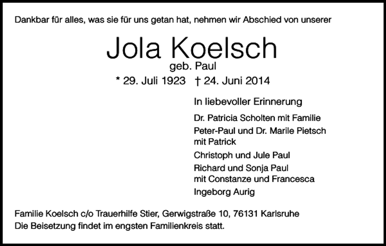<p>Dankbar für alles, was sie für uns getan hat, nehmen wir Abschied von unserer</p><p>Jola Koelsch<br />geb. Paul<br />* 29. Juli 1923 † 24. Juni 2014</p><p>In liebevoller Erinnerung<br />Dr. Patricia Scholten mit Familie<br />Peter-Paul und Dr. Marile Pietsch<br />mit Patrick<br />Christoph und Jule Paul<br />Richard und Sonja Paul<br />mit Constanze und Francesca<br />Ingeborg Aurig<br />Familie Koelsch c/o Trauerhilfe Stier, Gerwigstraße 10, 76131 Karlsruhe<br />Die Beisetzung ﬁndet im engsten Familienkreis statt.</p>
