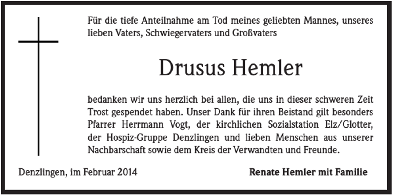 <p>Für die tiefe Anteilnahme am Tod meines geliebten Mannes, unseres<br />lieben Vaters, Schwiegervaters und Großvaters</p><p>Drusus Hemler<br />bedanken wir uns herzlich bei allen, die uns in dieser schweren Zeit<br />Trost gespendet haben. Unser Dank für ihren Beistand gilt besonders<br />Pfarrer Herrmann Vogt, der kirchlichen Sozialstation Elz/Glotter,<br />der Hospiz-Gruppe Denzlingen und lieben Menschen aus unserer<br />Nachbarschaft sowie dem Kreis der Verwandten und Freunde.<br />Denzlingen, im Februar 2014</p><p>Renate Hemler mit Familie</p>