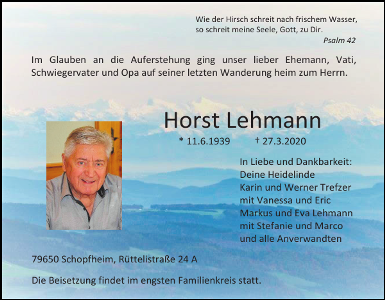 <p>Wie der Hirsch schreit nach frischem Wasser,<br />so schreit meine Seele, Gott, zu Dir.<br />Psalm 42</p><p>Im Glauben an die Auferstehung ging unser lieber Ehemann, Vati,<br />Schwiegervater und Opa auf seiner letzten Wanderung heim zum Herrn.</p><p>Horst Lehmann<br />* 11.6.1939</p><p>† 27.3.2020<br />In Liebe und Dankbarkeit:<br />Deine Heidelinde<br />Karin und Werner Trefzer<br />mit Vanessa und Eric<br />Markus und Eva Lehmann<br />mit Stefanie und Marco<br />und alle Anverwandten</p><p>79650 Schopfheim, Rüttelistraße 24 A<br />Die Beisetzung findet im engsten Familienkreis statt.</p>