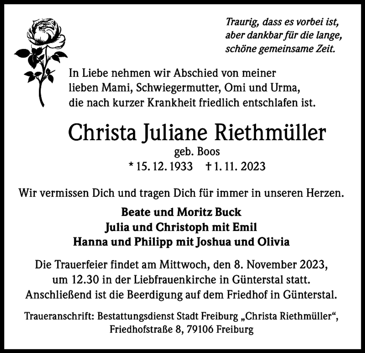 <p>Traurig, dass es vorbei ist,<br />aber dankbar für die lange,<br />schöne gemeinsame Zeit.</p><p>In Liebe nehmen wir Abschied von meiner<br />lieben Mami, Schwiegermutter, Omi und Urma,<br />die nach kurzer Krankheit friedlich entschlafen ist.</p><p>Christa Juliane Riethmüller<br />geb. Boos<br />* 15. 12. 1933 † 1. 11. 2023</p><p>Wir vermissen Dich und tragen Dich für immer in unseren Herzen.<br />Beate und Moritz Buck<br />Julia und Christoph mit Emil<br />Hanna und Philipp mit Joshua und Olivia<br />Die Trauerfeier findet am Mittwoch, den 8. November 2023,<br />um 12.30 in der Liebfrauenkirche in Günterstal statt.<br />Anschließend ist die Beerdigung auf dem Friedhof in Günterstal.<br />Traueranschrift: Bestattungsdienst Stadt Freiburg „Christa Riethmüller“,<br />Friedhofstraße 8, 79106 Freiburg</p>